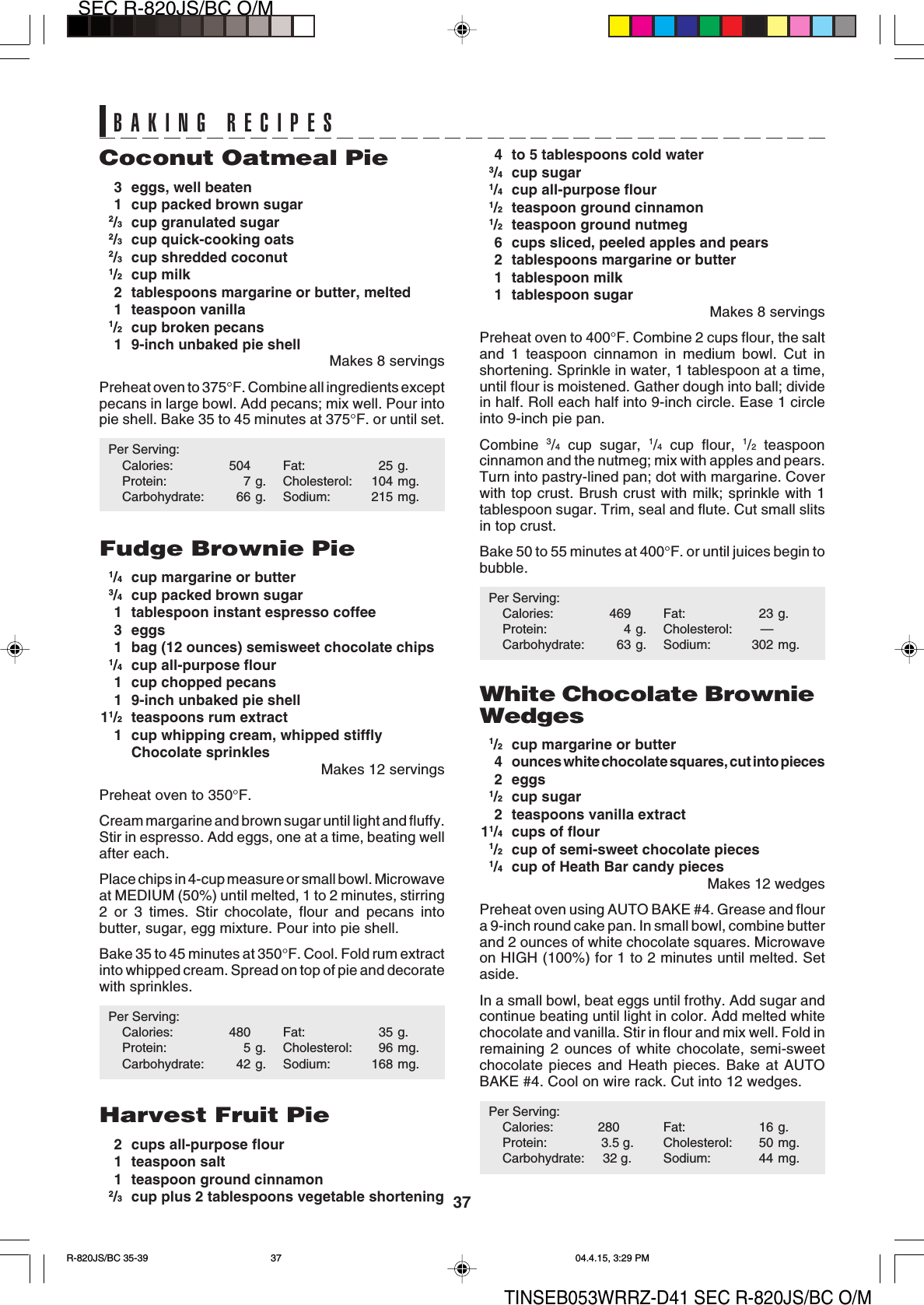 37SEC R-820JS/BC O/MTINSEB053WRRZ-D41 SEC R-820JS/BC O/M4 to 5 tablespoons cold water3/4cup sugar1/4cup all-purpose flour1/2teaspoon ground cinnamon1/2teaspoon ground nutmeg6 cups sliced, peeled apples and pears2 tablespoons margarine or butter1 tablespoon milk1 tablespoon sugarMakes 8 servingsPreheat oven to 400°F. Combine 2 cups flour, the saltand 1 teaspoon cinnamon in medium bowl. Cut inshortening. Sprinkle in water, 1 tablespoon at a time,until flour is moistened. Gather dough into ball; dividein half. Roll each half into 9-inch circle. Ease 1 circleinto 9-inch pie pan.Combine  3/4 cup sugar, 1/4 cup flour, 1/2 teaspooncinnamon and the nutmeg; mix with apples and pears.Turn into pastry-lined pan; dot with margarine. Coverwith top crust. Brush crust with milk; sprinkle with 1tablespoon sugar. Trim, seal and flute. Cut small slitsin top crust.Bake 50 to 55 minutes at 400°F. or until juices begin tobubble.Per Serving:Calories: 469 Fat: 23 g.Protein: 4 g. Cholesterol: —Carbohydrate: 63 g. Sodium: 302 mg.White Chocolate BrownieWedges1/2cup margarine or butter4 ounces white chocolate squares, cut into pieces2 eggs1/2cup sugar2 teaspoons vanilla extract11/4cups of flour1/2cup of semi-sweet chocolate pieces1/4cup of Heath Bar candy piecesMakes 12 wedgesPreheat oven using AUTO BAKE #4. Grease and floura 9-inch round cake pan. In small bowl, combine butterand 2 ounces of white chocolate squares. Microwaveon HIGH (100%) for 1 to 2 minutes until melted. Setaside.In a small bowl, beat eggs until frothy. Add sugar andcontinue beating until light in color. Add melted whitechocolate and vanilla. Stir in flour and mix well. Fold inremaining 2 ounces of white chocolate, semi-sweetchocolate pieces and Heath pieces. Bake at AUTOBAKE #4. Cool on wire rack. Cut into 12 wedges.Per Serving:Calories: 280 Fat: 16 g.Protein:               3.5 g. Cholesterol: 50 mg.Carbohydrate:     32 g. Sodium: 44 mg.Coconut Oatmeal Pie3 eggs, well beaten1 cup packed brown sugar2/3cup granulated sugar2/3cup quick-cooking oats2/3cup shredded coconut1/2cup milk2 tablespoons margarine or butter, melted1 teaspoon vanilla1/2cup broken pecans1 9-inch unbaked pie shellMakes 8 servingsPreheat oven to 375°F. Combine all ingredients exceptpecans in large bowl. Add pecans; mix well. Pour intopie shell. Bake 35 to 45 minutes at 375°F. or until set.Per Serving:Calories: 504 Fat: 25 g.Protein: 7 g. Cholesterol: 104 mg.Carbohydrate: 66 g. Sodium: 215 mg.Fudge Brownie Pie1/4cup margarine or butter3/4cup packed brown sugar1 tablespoon instant espresso coffee3 eggs1 bag (12 ounces) semisweet chocolate chips1/4cup all-purpose flour1 cup chopped pecans1 9-inch unbaked pie shell11/2teaspoons rum extract1 cup whipping cream, whipped stifflyChocolate sprinklesMakes 12 servingsPreheat oven to 350°F.Cream margarine and brown sugar until light and fluffy.Stir in espresso. Add eggs, one at a time, beating wellafter each.Place chips in 4-cup measure or small bowl. Microwaveat MEDIUM (50%) until melted, 1 to 2 minutes, stirring2 or 3 times. Stir chocolate, flour and pecans intobutter, sugar, egg mixture. Pour into pie shell.Bake 35 to 45 minutes at 350°F. Cool. Fold rum extractinto whipped cream. Spread on top of pie and decoratewith sprinkles.Per Serving:Calories: 480 Fat: 35 g.Protein: 5 g. Cholesterol: 96 mg.Carbohydrate: 42 g. Sodium: 168 mg.Harvest Fruit Pie2 cups all-purpose flour1 teaspoon salt1 teaspoon ground cinnamon2/3cup plus 2 tablespoons vegetable shorteningBAKING RECIPESR-820JS/BC 35-39 04.4.15, 3:29 PM37