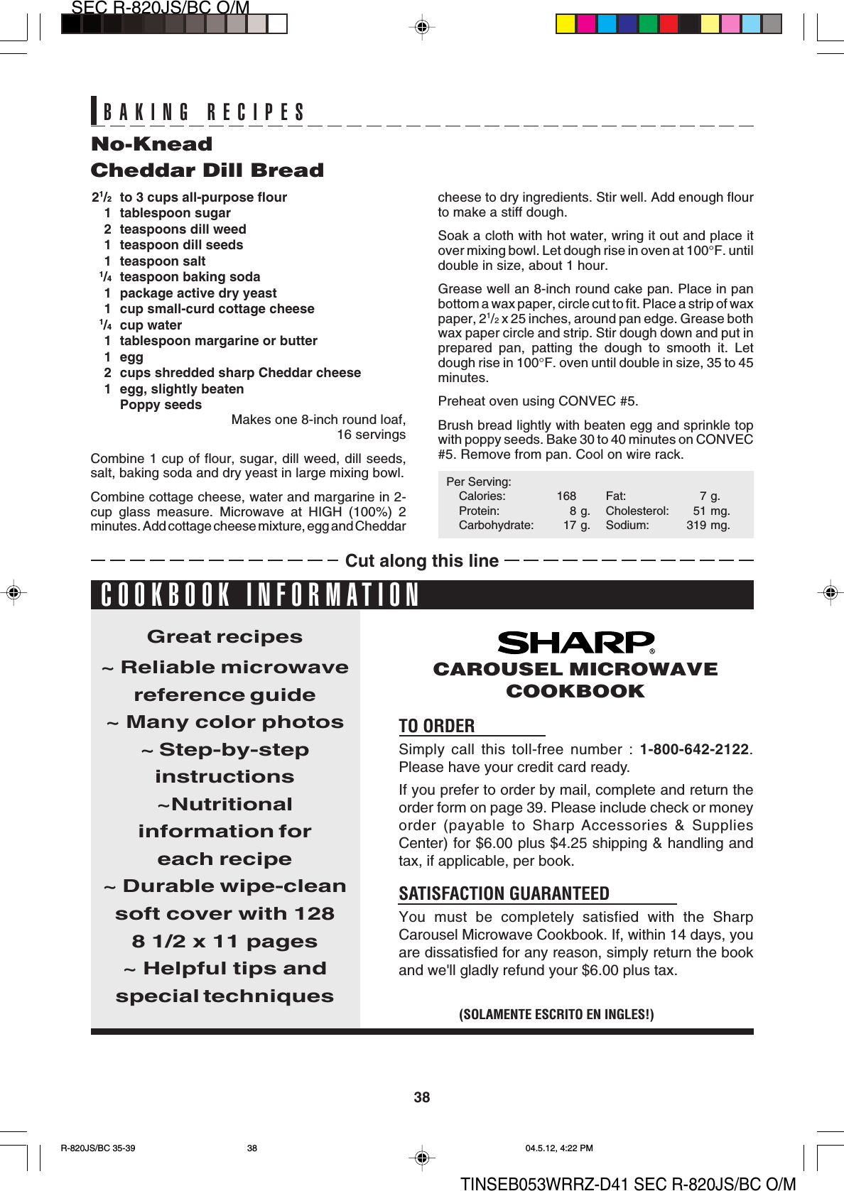 38SEC R-820JS/BC O/MTINSEB053WRRZ-D41 SEC R-820JS/BC O/MNo-KneadCheddar Dill Bread21/2to 3 cups all-purpose flour1 tablespoon sugar2 teaspoons dill weed1 teaspoon dill seeds1 teaspoon salt1/4teaspoon baking soda1 package active dry yeast1 cup small-curd cottage cheese1/4cup water1 tablespoon margarine or butter1 egg2 cups shredded sharp Cheddar cheese1 egg, slightly beatenPoppy seedsMakes one 8-inch round loaf,16 servingsCombine 1 cup of flour, sugar, dill weed, dill seeds,salt, baking soda and dry yeast in large mixing bowl.Combine cottage cheese, water and margarine in 2-cup glass measure. Microwave at HIGH (100%) 2minutes. Add cottage cheese mixture, egg and Cheddarcheese to dry ingredients. Stir well. Add enough flourto make a stiff dough.Soak a cloth with hot water, wring it out and place itover mixing bowl. Let dough rise in oven at 100°F. untildouble in size, about 1 hour.Grease well an 8-inch round cake pan. Place in panbottom a wax paper, circle cut to fit. Place a strip of waxpaper, 21/2 x 25 inches, around pan edge. Grease bothwax paper circle and strip. Stir dough down and put inprepared pan, patting the dough to smooth it. Letdough rise in 100°F. oven until double in size, 35 to 45minutes.Preheat oven using CONVEC #5.Brush bread lightly with beaten egg and sprinkle topwith poppy seeds. Bake 30 to 40 minutes on CONVEC#5. Remove from pan. Cool on wire rack.Per Serving:Calories: 168 Fat: 7 g.Protein: 8 g. Cholesterol: 51 mg.Carbohydrate: 17 g. Sodium: 319 mg.TO ORDERSimply call this toll-free number : 1-800-642-2122.Please have your credit card ready.If you prefer to order by mail, complete and return theorder form on page 39. Please include check or moneyorder (payable to Sharp Accessories &amp; SuppliesCenter) for $6.00 plus $4.25 shipping &amp; handling andtax, if applicable, per book.SATISFACTION GUARANTEEDYou must be completely satisfied with the SharpCarousel Microwave Cookbook. If, within 14 days, youare dissatisfied for any reason, simply return the bookand we&apos;ll gladly refund your $6.00 plus tax.Great recipes~ Reliable microwavereference guide~ Many color photos~ Step-by-stepinstructions~Nutritionalinformation foreach recipe~ Durable wipe-cleansoft cover with 1288 1/2 x 11 pages~ Helpful tips andspecial techniques(SOLAMENTE ESCRITO EN INGLES!)CAROUSEL MICROWAVECOOKBOOKCOOKBOOK INFORMATIONBAKING RECIPESCut along this lineR-820JS/BC 35-39 04.5.12, 4:22 PM38