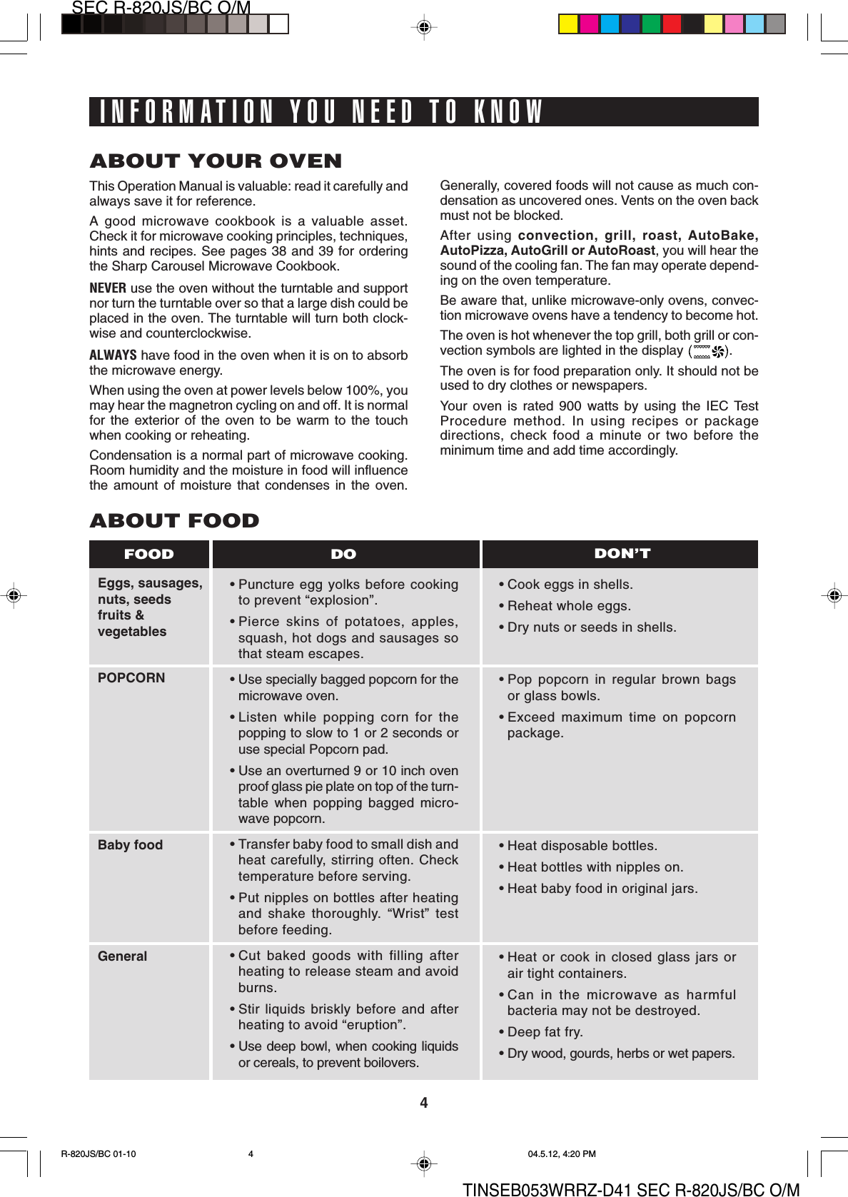 4SEC R-820JS/BC O/MTINSEB053WRRZ-D41 SEC R-820JS/BC O/MINFORMATION YOU NEED TO KNOWABOUT YOUR OVENThis Operation Manual is valuable: read it carefully andalways save it for reference.A good microwave cookbook is a valuable asset.Check it for microwave cooking principles, techniques,hints and recipes. See pages 38 and 39 for orderingthe Sharp Carousel Microwave Cookbook.NEVER use the oven without the turntable and supportnor turn the turntable over so that a large dish could beplaced in the oven. The turntable will turn both clock-wise and counterclockwise.ALWAYS have food in the oven when it is on to absorbthe microwave energy.When using the oven at power levels below 100%, youmay hear the magnetron cycling on and off. It is normalfor the exterior of the oven to be warm to the touchwhen cooking or reheating.Condensation is a normal part of microwave cooking.Room humidity and the moisture in food will influencethe amount of moisture that condenses in the oven.Generally, covered foods will not cause as much con-densation as uncovered ones. Vents on the oven backmust not be blocked.After using convection, grill, roast, AutoBake,AutoPizza, AutoGrill or AutoRoast, you will hear thesound of the cooling fan. The fan may operate depend-ing on the oven temperature.Be aware that, unlike microwave-only ovens, convec-tion microwave ovens have a tendency to become hot.The oven is hot whenever the top grill, both grill or con-vection symbols are lighted in the display  .The oven is for food preparation only. It should not beused to dry clothes or newspapers.Your oven is rated 900 watts by using the IEC TestProcedure method. In using recipes or packagedirections, check food a minute or two before theminimum time and add time accordingly.Eggs, sausages,nuts, seedsfruits &amp;vegetablesPOPCORNBaby foodGeneralABOUT FOOD• Puncture egg yolks before cookingto prevent “explosion”.• Pierce skins of potatoes, apples,squash, hot dogs and sausages sothat steam escapes.• Use specially bagged popcorn for themicrowave oven.• Listen while popping corn for thepopping to slow to 1 or 2 seconds oruse special Popcorn pad.• Use an overturned 9 or 10 inch ovenproof glass pie plate on top of the turn-table when popping bagged micro-wave popcorn.• Transfer baby food to small dish andheat carefully, stirring often. Checktemperature before serving.• Put nipples on bottles after heatingand shake thoroughly. “Wrist” testbefore feeding.• Cut baked goods with filling afterheating to release steam and avoidburns.• Stir liquids briskly before and afterheating to avoid “eruption”.• Use deep bowl, when cooking liquidsor cereals, to prevent boilovers.• Cook eggs in shells.• Reheat whole eggs.• Dry nuts or seeds in shells.• Pop popcorn in regular brown bagsor glass bowls.• Exceed maximum time on popcornpackage.• Heat disposable bottles.• Heat bottles with nipples on.• Heat baby food in original jars.• Heat or cook in closed glass jars orair tight containers.• Can in the microwave as harmfulbacteria may not be destroyed.• Deep fat fry.• Dry wood, gourds, herbs or wet papers.DO DON’TFOODR-820JS/BC 01-10 04.5.12, 4:20 PM4