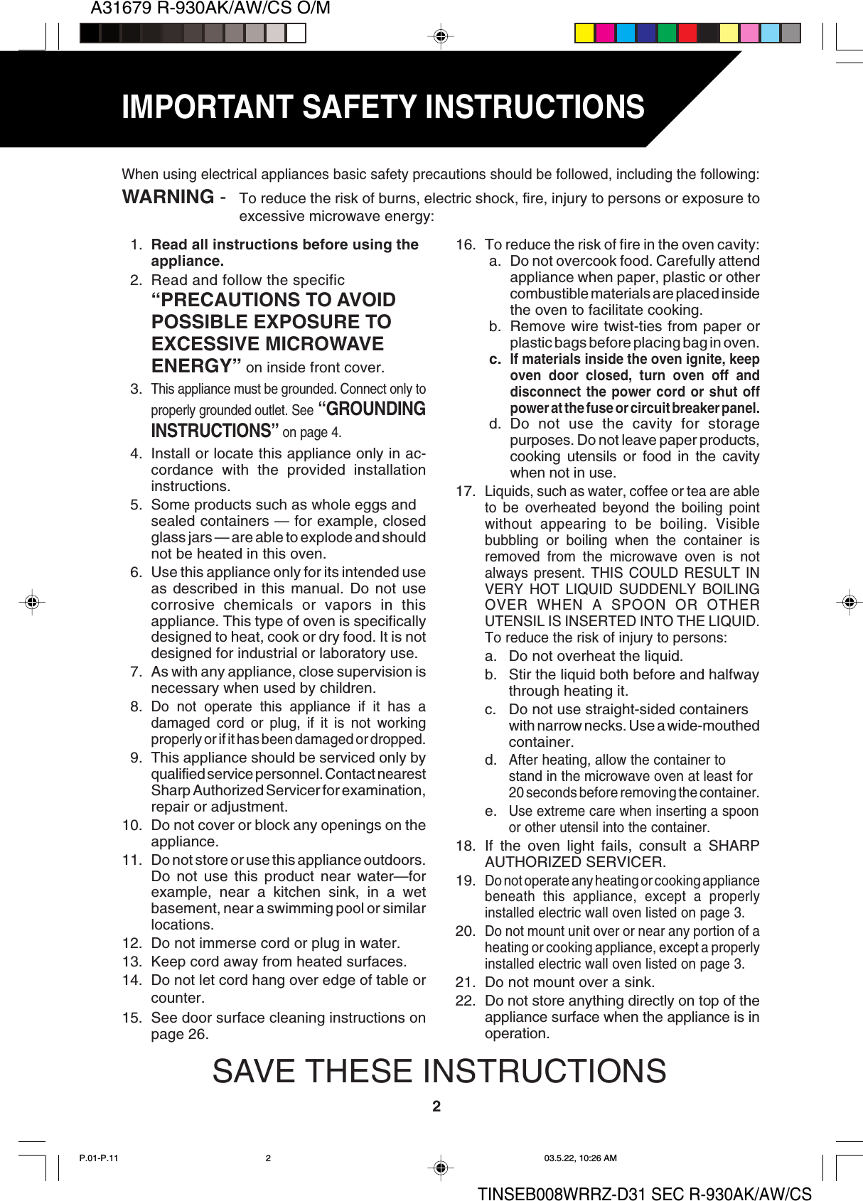 A31679 R-930AK/AW/CS O/M2TINSEB008WRRZ-D31 SEC R-930AK/AW/CSIMPORTANT SAFETY INSTRUCTIONS1. Read all instructions before using theappliance.2. Read and follow the specific“PRECAUTIONS TO AVOIDPOSSIBLE EXPOSURE TOEXCESSIVE MICROWAVEENERGY” on inside front cover.3.This appliance must be grounded. Connect only toproperly grounded outlet. See “GROUNDINGINSTRUCTIONS” on page 4.4. Install or locate this appliance only in ac-cordance with the provided installationinstructions.5. Some products such as whole eggs andsealed containers — for example, closedglass jars — are able to explode and shouldnot be heated in this oven.6. Use this appliance only for its intended useas described in this manual. Do not usecorrosive chemicals or vapors in thisappliance. This type of oven is specificallydesigned to heat, cook or dry food. It is notdesigned for industrial or laboratory use.7. As with any appliance, close supervision isnecessary when used by children.8.Do not operate this appliance if it has adamaged cord or plug, if it is not workingproperly or if it has been damaged or dropped.9. This appliance should be serviced only byqualified service personnel. Contact nearestSharp Authorized Servicer for examination,repair or adjustment.10. Do not cover or block any openings on theappliance.11. Do not store or use this appliance outdoors.Do not use this product near water—forexample, near a kitchen sink, in a wetbasement, near a swimming pool or similarlocations.12. Do not immerse cord or plug in water.13. Keep cord away from heated surfaces.14. Do not let cord hang over edge of table orcounter.15. See door surface cleaning instructions onpage 26.When using electrical appliances basic safety precautions should be followed, including the following:WARNING - To reduce the risk of burns, electric shock, fire, injury to persons or exposure toexcessive microwave energy:16. To reduce the risk of fire in the oven cavity:a. Do not overcook food. Carefully attendappliance when paper, plastic or othercombustible materials are placed insidethe oven to facilitate cooking.b. Remove wire twist-ties from paper orplastic bags before placing bag in oven.c.If materials inside the oven ignite, keepoven door closed, turn oven off anddisconnect the power cord or shut offpower at the fuse or circuit breaker panel.d. Do not use the cavity for storagepurposes. Do not leave paper products,cooking utensils or food in the cavitywhen not in use.17.Liquids, such as water, coffee or tea are ableto be overheated beyond the boiling pointwithout appearing to be boiling. Visiblebubbling or boiling when the container isremoved from the microwave oven is notalways present. THIS COULD RESULT INVERY HOT LIQUID SUDDENLY BOILINGOVER WHEN A SPOON OR OTHERUTENSIL IS INSERTED INTO THE LIQUID.To reduce the risk of injury to persons:a. Do not overheat the liquid.b. Stir the liquid both before and halfwaythrough heating it.c. Do not use straight-sided containerswith narrow necks. Use a wide-mouthedcontainer.d.After heating, allow the container tostand in the microwave oven at least for20 seconds before removing the container.e.Use extreme care when inserting a spoonor other utensil into the container.18. If the oven light fails, consult a SHARPAUTHORIZED SERVICER.19.Do not operate any heating or cooking appliancebeneath this appliance, except a properlyinstalled electric wall oven listed on page 3.20.Do not mount unit over or near any portion of aheating or cooking appliance, except a properlyinstalled electric wall oven listed on page 3.21. Do not mount over a sink.22. Do not store anything directly on top of theappliance surface when the appliance is inoperation.SAVE THESE INSTRUCTIONSP.01-P.11 03.5.22, 10:26 AM2