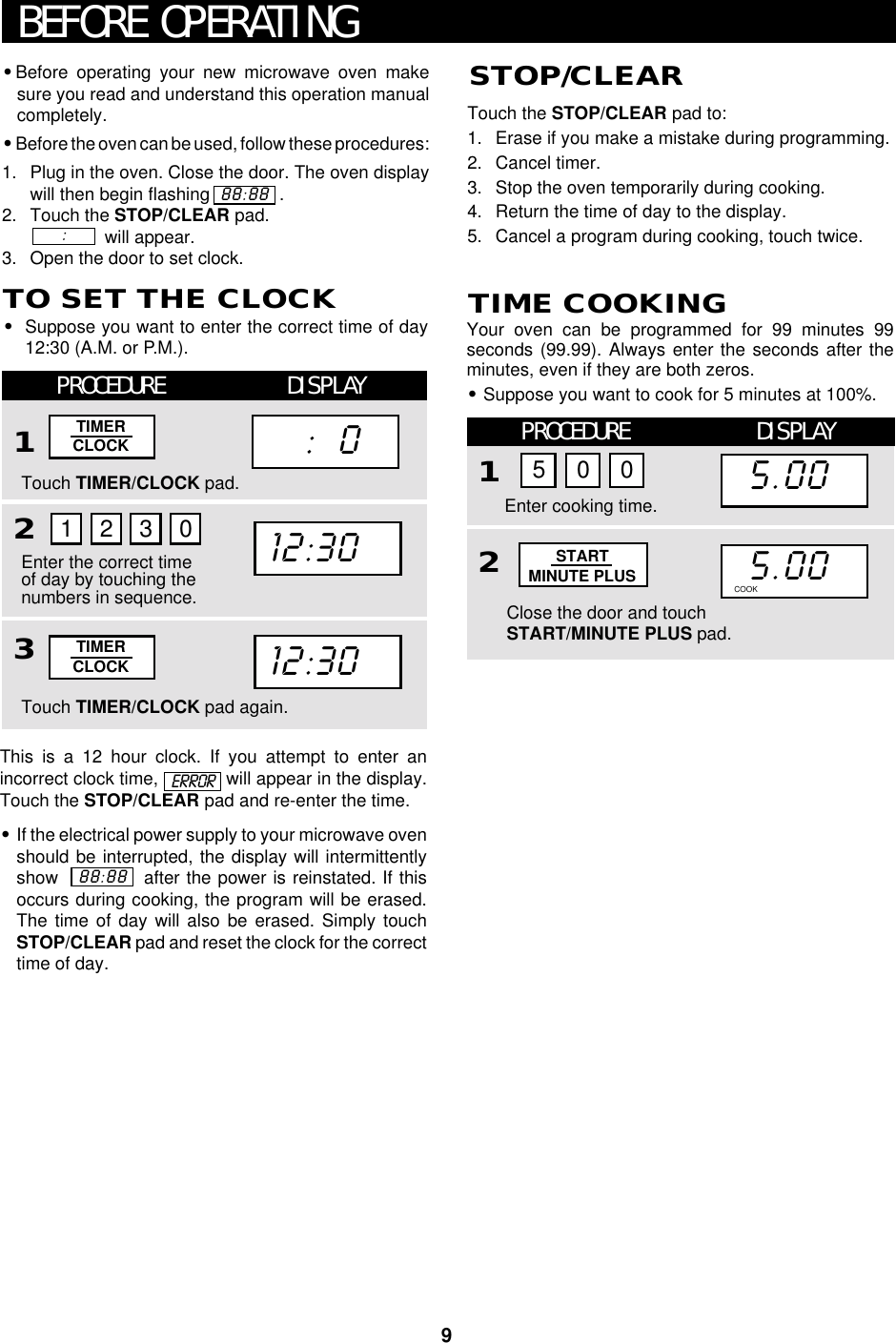 9This is a 12 hour clock. If you attempt to enter anincorrect clock time,   will appear in the display.Touch the STOP/CLEAR pad and re-enter the time.•If the electrical power supply to your microwave ovenshould be interrupted, the display will intermittentlyshow             after the power is reinstated. If thisoccurs during cooking, the program will be erased.The time of day will also be erased. Simply touchSTOP/CLEAR pad and reset the clock for the correcttime of day.•Before operating your new microwave oven makesure you read and understand this operation manualcompletely.•Before the oven can be used, follow these procedures:1. Plug in the oven. Close the door. The oven displaywill then begin flashing              .2. Touch the STOP/CLEAR pad.               will appear.3. Open the door to set clock.BEFORE OPERATING88:88:      ERRORTouch the STOP/CLEAR pad to:1. Erase if you make a mistake during programming.2. Cancel timer.3. Stop the oven temporarily during cooking.4. Return the time of day to the display.5. Cancel a program during cooking, touch twice.88:88TO SET THE CLOCK•Suppose you want to enter the correct time of day12:30 (A.M. or P.M.).PROCEDURE DISPLAY123STOP/CLEARTouch TIMER/CLOCK pad.Touch TIMER/CLOCK pad again.Enter the correct timeof day by touching thenumbers in sequence.1230TIMERCLOCKTIMERCLOCK12:3012:30     :   0Your oven can be programmed for 99 minutes 99seconds (99.99). Always enter the seconds after theminutes, even if they are both zeros.•Suppose you want to cook for 5 minutes at 100%.TIME COOKINGPROCEDURE DISPLAY12Close the door and touchSTART/MINUTE PLUS pad.Enter cooking time.5 0 015.0015.00COOK DEFROSTSTARTMINUTE PLUS