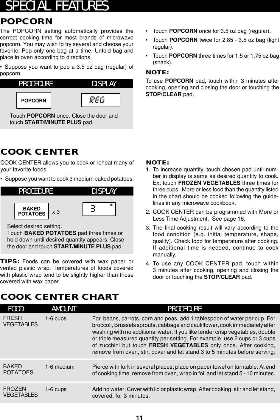 11COOK CENTER allows you to cook or reheat many ofyour favorite foods.•Suppose you want to cook 3 medium baked potatoes.COOK CENTERCOOK CENTER CHARTFOOD AMOUNT PROCEDURESPECIAL FEATURESNOTE:1. To increase quantity, touch chosen pad until num-ber in display is same as desired quantity to cook.Ex: touch FROZEN VEGETABLES three times forthree cups.  More or less food than the quantity listedin the chart should be cooked following the guide-lines in any microwave cookbook.2. COOK CENTER can be programmed with More orLess Time Adjustment.  See page 16.3. The final cooking result will vary according to thefood condition (e.g. initial temperature, shape,quality). Check food for temperature after cooking.If additional time is needed, continue to cookmanually.4. To  use any COOK CENTER pad, touch within3 minutes after cooking, opening and closing thedoor or touching the STOP/CLEAR pad.Select desired setting.Touch BAKED POTATOES pad three times orhold down until desired quantity appears. Closethe door and touch START/MINUTE PLUS pad.x 3TIPS: Foods can be covered with wax paper orvented plastic wrap. Temperatures of foods coveredwith plastic wrap tend to be slightly higher than thosecovered with wax paper.3NO.BAKEDPOTATOESFRESHVEGETABLES 1-6 cups For  beans, carrots, corn and peas, add 1 tablespoon of water per cup. Forbroccoli, Brussels sprouts, cabbage and cauliflower, cook immediately afterwashing with no additional water. If you like tender crisp vegetables, doubleor triple measured quantity per setting. For example, use 2 cups or 3 cupsof zucchini but touch FRESH VEGETABLES only once. After cooking,remove from oven, stir, cover and let stand 3 to 5 minutes before serving.POPCORNThe POPCORN setting automatically provides thecorrect cooking time for most brands of microwavepopcorn. You may wish to try several and choose yourfavorite. Pop only one bag at a time. Unfold bag andplace in oven according to directions.•Suppose you want to pop a 3.5 oz bag (regular) ofpopcorn.•Touch POPCORN once for 3.5 oz bag (regular).•Touch POPCORN twice for 2.85 - 3.5 oz bag (lightregular).•Touch POPCORN three times for 1.5 or 1.75 oz bag(snack).NOTE:To  use POPCORN pad, touch within 3 minutes aftercooking, opening and closing the door or touching theSTOP/CLEAR pad.PROCEDURETouch POPCORN once. Close the door andtouch START/MINUTE PLUS pad.regPOPCORNDISPLAYBAKEDPOTATOES 1-6 medium Pierce with fork in several places; place on paper towel on turntable. At endof cooking time, remove from oven, wrap in foil and let stand 5 - 10 minutes.FROZENVEGETABLES 1-6 cups Add no water. Cover with lid or plastic wrap. After cooking, stir and let stand,covered, for 3 minutes.PROCEDURE DISPLAY
