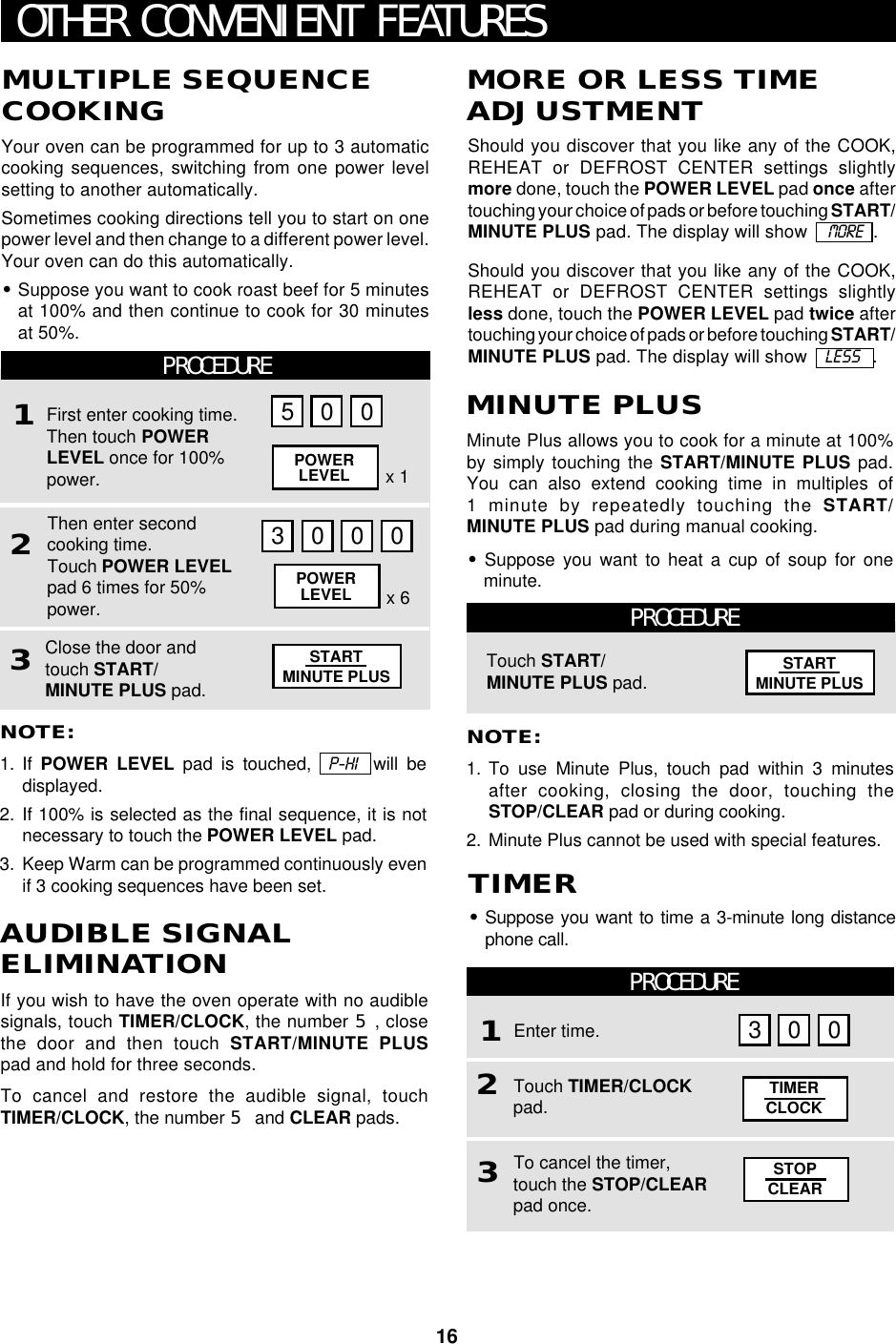 16PROCEDUREPROCEDURE12OTHER CONVENIENT FEATURESNOTE:1. To use Minute Plus, touch pad within 3 minutesafter cooking, closing the door, touching theSTOP/CLEAR pad or during cooking.2. Minute Plus cannot be used with special features.Touch START/MINUTE PLUS pad.Minute Plus allows you to cook for a minute at 100%by simply touching the START/MINUTE PLUS pad.You can also extend cooking time in multiples of1 minute by repeatedly touching the START/MINUTE PLUS pad during manual cooking.•Suppose you want to heat a cup of soup for oneminute.MINUTE PLUSNOTE:1. If  POWER LEVEL pad is touched,  P-HI  will bedisplayed.2. If 100% is selected as the final sequence, it is notnecessary to touch the POWER LEVEL pad.3. Keep Warm can be programmed continuously evenif 3 cooking sequences have been set.MULTIPLE SEQUENCECOOKINGYour oven can be programmed for up to 3 automaticcooking sequences, switching from one power levelsetting to another automatically.Sometimes cooking directions tell you to start on onepower level and then change to a different power level.Your oven can do this automatically.•Suppose you want to cook roast beef for 5 minutesat 100% and then continue to cook for 30 minutesat 50%.•Suppose you want to time a 3-minute long distancephone call.TIMERShould you discover that you like any of the COOK,REHEAT or DEFROST CENTER settings slightlymore done, touch the POWER LEVEL pad once aftertouching your choice of pads or before touching START/MINUTE PLUS pad. The display will show    MORE   .Should you discover that you like any of the COOK,REHEAT or DEFROST CENTER settings slightlyless done, touch the POWER LEVEL pad twice aftertouching your choice of pads or before touching START/MINUTE PLUS pad. The display will show   LESS   .MORE OR LESS TIMEADJUSTMENTIf you wish to have the oven operate with no audiblesignals, touch TIMER/CLOCK, the number 5, closethe door and then touch START/MINUTE PLUSpad and hold for three seconds.To cancel and restore the audible signal, touchTIMER/CLOCK, the number 5 and CLEAR pads.AUDIBLE SIGNALELIMINATIONPROCEDURE123First enter cooking time.Then touch POWERLEVEL once for 100%power.Then enter secondcooking time.Touch POWER LEVELpad 6 times for 50%power.Close the door andtouch START/MINUTE PLUS pad.5 0 03000POWERLEVELPOWERLEVELEnter time.Touch TIMER/CLOCKpad. TIMERCLOCK3 0 0x 6x 13To cancel the timer,touch the STOP/CLEARpad once.STOPCLEARSTARTMINUTE PLUS STARTMINUTE PLUS