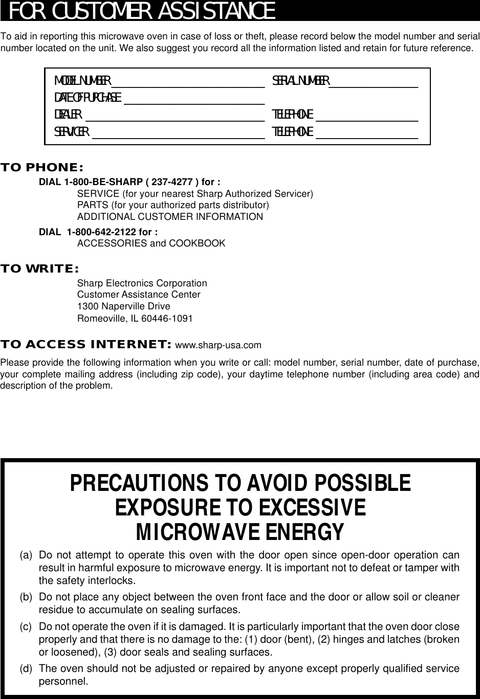 24To aid in reporting this microwave oven in case of loss or theft, please record below the model number and serialnumber located on the unit. We also suggest you record all the information listed and retain for future reference.MODEL NUMBER ________________________ SERIAL NUMBER ______________DATE OF PURCHASE ______________________DEALER ____________________________ TELEPHONE ________________SERVICER ___________________________ TELEPHONE ________________PRECAUTIONS TO AVOID POSSIBLEEXPOSURE TO EXCESSIVEMICROWAVE ENERGY(a) Do not attempt to operate this oven with the door open since open-door operation canresult in harmful exposure to microwave energy. It is important not to defeat or tamper withthe safety interlocks.(b) Do not place any object between the oven front face and the door or allow soil or cleanerresidue to accumulate on sealing surfaces.(c) Do not operate the oven if it is damaged. It is particularly important that the oven door closeproperly and that there is no damage to the: (1) door (bent), (2) hinges and latches (brokenor loosened), (3) door seals and sealing surfaces.(d) The oven should not be adjusted or repaired by anyone except properly qualified servicepersonnel.TO PHONE:DIAL 1-800-BE-SHARP ( 237-4277 ) for :SERVICE (for your nearest Sharp Authorized Servicer)PARTS (for your authorized parts distributor)ADDITIONAL CUSTOMER INFORMATIONDIAL  1-800-642-2122 for :ACCESSORIES and COOKBOOKTO WRITE:Sharp Electronics CorporationCustomer Assistance Center1300 Naperville DriveRomeoville, IL 60446-1091TO ACCESS INTERNET: www.sharp-usa.comFOR CUSTOMER ASSISTANCEPlease provide the following information when you write or call: model number, serial number, date of purchase,your complete mailing address (including zip code), your daytime telephone number (including area code) anddescription of the problem.