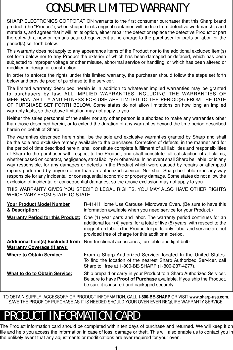 1SHARP ELECTRONICS CORPORATION warrants to the first consumer purchaser that this Sharp brandproduct  (the “Product”), when shipped in its original container, will be free from defective workmanship andmaterials, and agrees that it will, at its option, either repair the defect or replace the defective Product or partthereof with a new or remanufactured equivalent at no charge to the purchaser for parts or labor for theperiod(s) set forth below.This warranty does not apply to any appearance items of the Product nor to the additional excluded item(s)set forth below nor to any Product the exterior of which has been damaged or defaced, which has beensubjected to improper voltage or other misuse, abnormal service or handling, or which has been altered ormodified in design or construction.In order to enforce the rights under this limited warranty, the purchaser should follow the steps set forthbelow and provide proof of purchase to the servicer.The limited warranty described herein is in addition to whatever implied warranties may be grantedto purchasers by law. ALL IMPLIED WARRANTIES INCLUDING THE WARRANTIES OFMERCHANTABILITY AND FITNESS FOR USE ARE LIMITED TO THE PERIOD(S) FROM THE DATEOF PURCHASE SET FORTH BELOW. Some states do not allow limitations on how long an impliedwarranty lasts, so the above limitation may not apply to you.Neither the sales personnel of the seller nor any other person is authorized to make any warranties otherthan those described herein, or to extend the duration of any warranties beyond the time period describedherein on behalf of Sharp.The warranties described herein shall be the sole and exclusive warranties granted by Sharp and shallbe the sole and exclusive remedy available to the purchaser. Correction of defects, in the manner and forthe period of time described herein, shall constitute complete fulfillment of all liabilities and responsibilitiesof Sharp to the purchaser with respect to the Product, and shall constitute full satisfaction of all claims,whether based on contract, negligence, strict liability or otherwise. In no event shall Sharp be liable, or in anyway responsible, for any damages or defects in the Product which were caused by repairs or attemptedrepairs performed by anyone other than an authorized servicer. Nor shall Sharp be liable or in any wayresponsible for any incidental  or consequential economic or property damage. Some states do not allow theexclusion of incidental or consequential damages, so the above exclusion may not apply to you.THIS WARRANTY GIVES YOU SPECIFIC LEGAL RIGHTS. YOU MAY ALSO HAVE OTHER RIGHTSWHICH VARY FROM STATE TO STATE.Your Product Model Number&amp; Description:Warranty Period for this Product:Additional Item(s) Excluded fromWarranty Coverage (if any):Where to Obtain Service:What to do to Obtain Service:The Product information card should be completed within ten days of purchase and returned. We will keep it onfile and help you access the information in case of loss, damage or theft. This will also enable us to contact you inthe unlikely event that any adjustments or modifications are ever required for your oven.TO OBTAIN SUPPLY, ACCESSORY OR PRODUCT INFORMATION, CALL 1-800-BE-SHARP OR VISIT www.sharp-usa.com.SAVE THE PROOF OF PURCHASE AS IT IS NEEDED SHOULD YOUR OVEN EVER REQUIRE WARRANTY SERVICE.PRODUCT INFORMATION CARDCONSUMER LIMITED WARRANTYR-414H Home Use Carousel Microwave Oven. (Be sure to have thisinformation available when you need service for your Product.)One (1) year parts and labor. The warranty period continues for anadditional four (4) years, for a total of five (5) years, with respect to themagnetron tube in the Product for parts only; labor and service are notprovided free of charge for this additional period.Non-functional accessories, turntable and light bulb.From a Sharp Authorized Servicer located In the United States.To  find the location of the nearest Sharp Authorized Servicer, callSharp toll free at 1-800-BE-SHARP (1-800-237-4277).Ship prepaid or carry in your Product to a Sharp Authorized Servicer.Be sure to have Proof of Purchase available. If you ship the Product,be sure it is insured and packaged securely.
