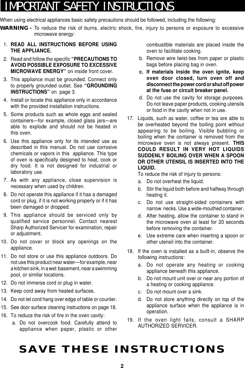 2IMPORTANT SAFETY INSTRUCTIONSWhen using electrical appliances basic safety precautions should be followed, including the following:WARNING -To  reduce the risk of burns, electric shock, fire, injury to persons or exposure to excessivemicrowave energy:SAVE THESE INSTRUCTIONS1. READ ALL INSTRUCTIONS BEFORE USINGTHE APPLIANCE.2. Read and follow the specific “PRECAUTIONS TOAVOID POSSIBLE EXPOSURE TO EXCESSIVEMICROWAVE ENERGY” on inside front cover.3. This appliance must be grounded. Connect onlyto properly grounded outlet. See “GROUNDINGINSTRUCTIONS” on  page 3.4. Install or locate this appliance only in accordancewith the provided installation instructions.5. Some products such as whole eggs and sealedcontainers—for example, closed glass jars—areable to explode and should not be heated inthis oven.6. Use this appliance only for its intended use asdescribed in this manual. Do not use corrosivechemicals or vapors in this  appliance. This typeof oven is specifically designed to heat, cook ordry food. It is not designed for industrial orlaboratory use.7. As with any appliance, close supervision isnecessary when used by children.8. Do not operate this appliance if it has a damagedcord or plug, if it is not working properly or if it hasbeen damaged or dropped.9. This appliance should be serviced only byqualified service personnel. Contact nearestSharp Authorized Servicer for examination, repairor adjustment.10. Do not cover or block any openings on theappliance.11. Do not store or use this appliance outdoors. Donot use this product near water—for example, neara kitchen sink, in a wet  basement, near a swimmingpool, or similar locations.12. Do not immerse cord or plug in water.13. Keep cord away from heated surfaces.14. Do not let cord hang over edge of table or counter.15. See door surface cleaning instructions on page 18.16. To reduce the risk of fire in the oven cavity:a. Do not overcook food. Carefully attend toappliance when paper, plastic or othercombustible materials are placed inside theoven to facilitate cooking.b. Remove wire twist-ties from paper or plasticbags before placing bag in oven.c. If materials inside the oven ignite, keepoven door closed, turn oven off anddisconnect the power cord or shut off powerat the fuse or circuit breaker panel.d. Do not use the cavity for storage purposes.Do not leave paper products, cooking utensilsor food in the cavity when not in use.17. Liquids, such as water, coffee or tea are able tobe overheated beyond the boiling point withoutappearing to be boiling. Visible bubbling orboiling when the container is removed from themicrowave oven is not always present. THISCOULD RESULT IN VERY HOT LIQUIDSSUDDENLY BOILING OVER WHEN A SPOONOR OTHER UTENSIL IS INSERTED INTO THELIQUID.To reduce the risk of injury to persons:a. Do not overheat the liquid.b. Stir the liquid both before and halfway throughheating it.c. Do not use straight-sided containers withnarrow  necks. Use a wide-mouthed container.d. After heating, allow the container to stand inthe microwave oven at least for 20 secondsbefore removing the container.e. Use extreme care when inserting a spoon orother utensil into the container.18. If the oven is installed as a built-in, observe thefollowing instructions:a. Do not operate any heating or cookingappliance beneath this appliance.b. Do not mount unit over or near any portion ofa heating or cooking appliance.c. Do not mount over a sink.d. Do not store anything directly on top of theappliance surface when the appliance is inoperation.19. If the oven light fails, consult a SHARPAUTHORIZED SERVICER.
