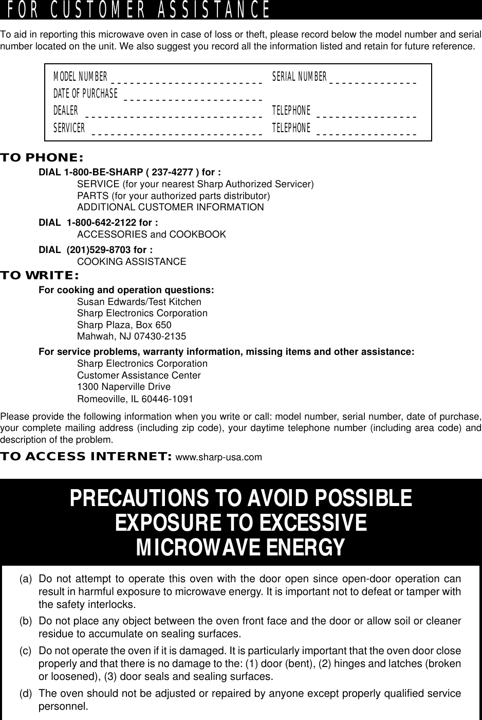 To aid in reporting this microwave oven in case of loss or theft, please record below the model number and serialnumber located on the unit. We also suggest you record all the information listed and retain for future reference.MODEL NUMBER ________________________ SERIAL NUMBER ______________DATE OF PURCHASE ______________________DEALER ____________________________ TELEPHONE ________________SERVICER ___________________________ TELEPHONE ________________PRECAUTIONS TO AVOID POSSIBLEEXPOSURE TO EXCESSIVEMICROWAVE ENERGY(a) Do not attempt to operate this oven with the door open since open-door operation canresult in harmful exposure to microwave energy. It is important not to defeat or tamper withthe safety interlocks.(b) Do not place any object between the oven front face and the door or allow soil or cleanerresidue to accumulate on sealing surfaces.(c) Do not operate the oven if it is damaged. It is particularly important that the oven door closeproperly and that there is no damage to the: (1) door (bent), (2) hinges and latches (brokenor loosened), (3) door seals and sealing surfaces.(d) The oven should not be adjusted or repaired by anyone except properly qualified servicepersonnel.TO PHONE:DIAL 1-800-BE-SHARP ( 237-4277 ) for :SERVICE (for your nearest Sharp Authorized Servicer)PARTS (for your authorized parts distributor)ADDITIONAL CUSTOMER INFORMATIONDIAL  1-800-642-2122 for :ACCESSORIES and COOKBOOKDIAL  (201)529-8703 for :COOKING ASSISTANCETO WRITE:For cooking and operation questions:Susan Edwards/Test KitchenSharp Electronics CorporationSharp Plaza, Box 650Mahwah, NJ 07430-2135For service problems, warranty information, missing items and other assistance:Sharp Electronics CorporationCustomer Assistance Center1300 Naperville DriveRomeoville, IL 60446-1091Please provide the following information when you write or call: model number, serial number, date of purchase,your complete mailing address (including zip code), your daytime telephone number (including area code) anddescription of the problem.TO ACCESS INTERNET: www.sharp-usa.comFOR CUSTOMER ASSISTANCE