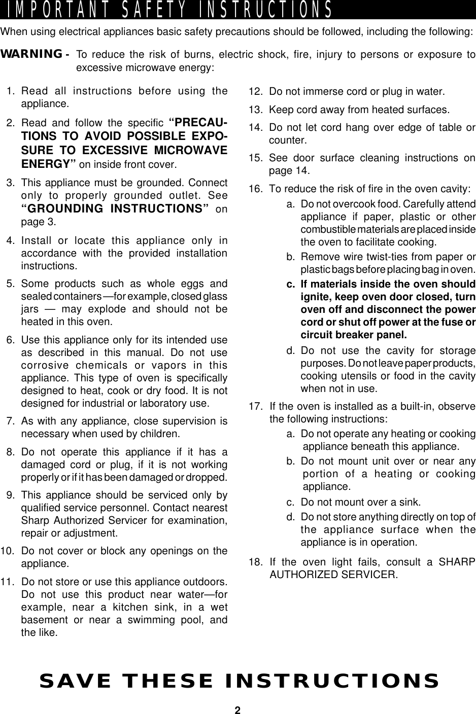 2When using electrical appliances basic safety precautions should be followed, including the following:WARNING - To reduce the risk of burns, electric shock, fire, injury to persons or exposure toexcessive microwave energy:IMPORTANT SAFETY INSTRUCTIONSSAVE THESE INSTRUCTIONS1. Read all instructions before using theappliance.2. Read and follow the specific “PRECAU-TIONS TO AVOID POSSIBLE EXPO-SURE TO EXCESSIVE MICROWAVEENERGY” on inside front cover.3. This appliance must be grounded. Connectonly to properly grounded outlet. See“GROUNDING INSTRUCTIONS” onpage 3.4. Install or locate this appliance only inaccordance with the provided installationinstructions.5. Some products such as whole eggs andsealed containers —for example, closed glassjars — may explode and should not beheated in this oven.6. Use this appliance only for its intended useas described in this manual. Do not usecorrosive chemicals or vapors in thisappliance. This type of oven is specificallydesigned to heat, cook or dry food. It is notdesigned for industrial or laboratory use.7. As with any appliance, close supervision isnecessary when used by children.8. Do not operate this appliance if it has adamaged cord or plug, if it is not workingproperly or if it has been damaged or dropped.9. This appliance should be serviced only byqualified service personnel. Contact nearestSharp Authorized Servicer for examination,repair or adjustment.10. Do not cover or block any openings on theappliance.11. Do not store or use this appliance outdoors.Do not use this product near water—forexample, near a kitchen sink, in a wetbasement or near a swimming pool, andthe like.12. Do not immerse cord or plug in water.13. Keep cord away from heated surfaces.14. Do not let cord hang over edge of table orcounter.15. See door surface cleaning instructions onpage 14.16. To reduce the risk of fire in the oven cavity:a. Do not overcook food. Carefully attendappliance if paper, plastic or othercombustible materials are placed insidethe oven to facilitate cooking.b. Remove wire twist-ties from paper orplastic bags before placing bag in oven.c. If materials inside the oven shouldignite, keep oven door closed, turnoven off and disconnect the powercord or shut off power at the fuse orcircuit breaker panel.d. Do not use the cavity for storagepurposes. Do not leave paper products,cooking utensils or food in the cavitywhen not in use.17. If the oven is installed as a built-in, observethe following instructions:a. Do not operate any heating or cookingappliance beneath this appliance.b. Do not mount unit over or near anyportion of a heating or cookingappliance.c. Do not mount over a sink.d. Do not store anything directly on top ofthe appliance surface when theappliance is in operation.18. If the oven light fails, consult a SHARPAUTHORIZED SERVICER.