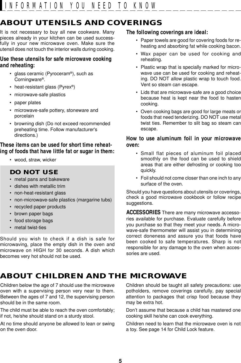 5ABOUT UTENSILS AND COVERINGSThe following coverings are ideal:• Paper towels are good for covering foods for re-heating and absorbing fat while cooking bacon.• Wax paper can be used for cooking andreheating.• Plastic wrap that is specially marked for micro-wave use can be used for cooking and reheat-ing. DO NOT allow plastic wrap to touch food.Vent so steam can escape.• Lids that are microwave-safe are a good choicebecause heat is kept near the food to hastencooking.• Oven cooking bags are good for large meats orfoods that need tenderizing. DO NOT use metaltwist ties. Remember to slit bag so steam canescape.How to use aluminum foil in your microwaveoven:• Small flat pieces of aluminum foil placedsmoothly on the food can be used to shieldareas that are either defrosting or cooking tooquickly.• Foil should not come closer than one inch to anysurface of the oven.Should you have questions about utensils or coverings,check a good microwave cookbook or follow recipesuggestions.ACCESSORIES There are many microwave accesso-ries available for purchase. Evaluate carefully beforeyou purchase so that they meet your needs. A micro-wave-safe thermometer will assist you in determiningcorrect doneness and assure you that foods havebeen cooked to safe temperatures. Sharp is notresponsible for any damage to the oven when acces-sories are used.Children should be taught all safety precautions: usepotholders, remove coverings carefully, pay specialattention to packages that crisp food because theymay be extra hot.Don’t assume that because a child has mastered onecooking skill he/she can cook everything.Children need to learn that the microwave oven is nota toy. See page 14 for Child Lock feature.It is not necessary to buy all new cookware. Manypieces already in your kitchen can be used success-fully in your new microwave oven. Make sure theutensil does not touch the interior walls during cooking.Use these utensils for safe microwave cookingand reheating:• glass ceramic (Pyroceram®), such asCorningware®.• heat-resistant glass (Pyrex®)• microwave-safe plastics• paper plates• microwave-safe pottery, stoneware andporcelain• browning dish (Do not exceed recommendedpreheating time. Follow manufacturer&apos;sdirections.)These items can be used for short time reheat-ing of foods that have little fat or sugar in them:• wood, straw, wickerDO NOT USE• metal pans and bakeware• dishes with metallic trim• non-heat-resistant glass• non-microwave-safe plastics (margarine tubs)• recycled paper products• brown paper bags• food storage bags• metal twist-tiesShould you wish to check if a dish is safe formicrowaving, place the empty dish in the oven andmicrowave on HIGH for 30 seconds. A dish whichbecomes very hot should not be used.ABOUT CHILDREN AND THE MICROWAVEChildren below the age of 7 should use the microwaveoven with a supervising person very near to them.Between the ages of 7 and 12, the supervising personshould be in the same room.The child must be able to reach the oven comfortably;if not, he/she should stand on a sturdy stool.At no time should anyone be allowed to lean or swingon the oven door.INFORMATION YOU NEED TO KNOW