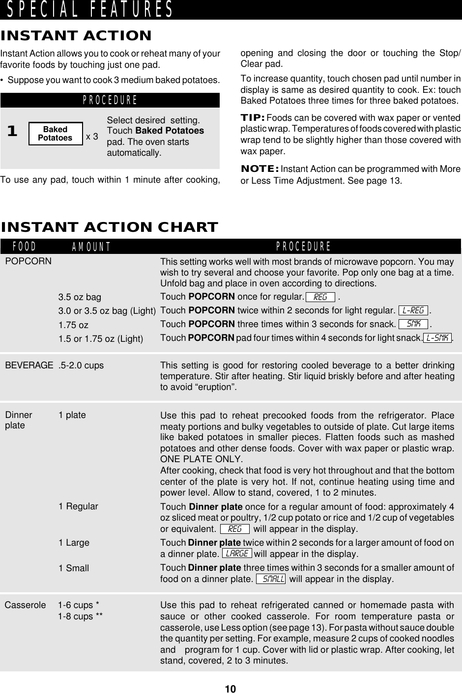 10To use any pad, touch within 1 minute after cooking,Instant Action allows you to cook or reheat many of yourfavorite foods by touching just one pad.• Suppose you want to cook 3 medium baked potatoes.INSTANT ACTIONINSTANT ACTION CHARTPROCEDURE1FOOD AMOUNT PROCEDURESPECIAL FEATURESopening and closing the door or touching the Stop/Clear pad.To increase quantity, touch chosen pad until number indisplay is same as desired quantity to cook. Ex: touchBaked Potatoes three times for three baked potatoes.TIP: Foods can be covered with wax paper or ventedplastic wrap. Temperatures of foods covered with plasticwrap tend to be slightly higher than those covered withwax paper.NOTE: Instant Action can be programmed with Moreor Less Time Adjustment. See page 13.This setting is good for restoring cooled beverage to a better drinkingtemperature. Stir after heating. Stir liquid briskly before and after heatingto avoid “eruption”.Use this pad to reheat precooked foods from the refrigerator. Placemeaty portions and bulky vegetables to outside of plate. Cut large itemslike baked potatoes in smaller pieces. Flatten foods such as mashedpotatoes and other dense foods. Cover with wax paper or plastic wrap.ONE PLATE ONLY.After cooking, check that food is very hot throughout and that the bottomcenter of the plate is very hot. If not, continue heating using time andpower level. Allow to stand, covered, 1 to 2 minutes.Touch Dinner plate once for a regular amount of food: approximately 4oz sliced meat or poultry, 1/2 cup potato or rice and 1/2 cup of vegetablesor equivalent.              will appear in the display.Touch Dinner plate twice within 2 seconds for a larger amount of food ona dinner plate.             will appear in the display.Touch Dinner plate three times within 3 seconds for a smaller amount offood on a dinner plate.    SMALL  will appear in the display.Dinnerplate1 Regular1 Large1 Small1 plateREGLARGEPOPCORN This setting works well with most brands of microwave popcorn. You maywish to try several and choose your favorite. Pop only one bag at a time.Unfold bag and place in oven according to directions.Touch POPCORN once for regular.             .Touch POPCORN twice within 2 seconds for light regular.             .Touch POPCORN three times within 3 seconds for snack.             .Touch POPCORN pad four times within 4 seconds for light snack.                .BEVERAGE3.5 oz bag3.0 or 3.5 oz bag (Light)1.75 oz1.5 or 1.75 oz (Light)L-REGSelect desired  setting.Touch Baked Potatoespad. The oven startsautomatically.x 3BakedPotatoes.5-2.0 cupsSNKUse this pad to reheat refrigerated canned or homemade pasta withsauce or other cooked casserole. For room temperature pasta orcasserole, use Less option (see page 13). For pasta without sauce doublethe quantity per setting. For example, measure 2 cups of cooked noodlesand    program for 1 cup. Cover with lid or plastic wrap. After cooking, letstand, covered, 2 to 3 minutes.1-6 cups *1-8 cups **CasseroleL-SNKREG