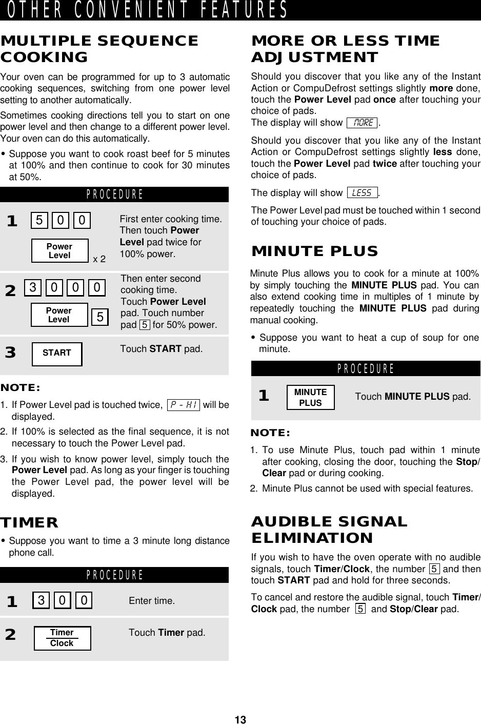 13PROCEDURE1PROCEDURE12OTHER CONVENIENT FEATURESNOTE:1. To use Minute Plus, touch pad within 1 minuteafter cooking, closing the door, touching the Stop/Clear pad or during cooking.2. Minute Plus cannot be used with special features.Touch MINUTE PLUS pad.Minute Plus allows you to cook for a minute at 100%by simply touching the MINUTE PLUS pad. You canalso extend cooking time in multiples of 1 minute byrepeatedly touching the MINUTE PLUS pad duringmanual cooking.•Suppose you want to heat a cup of soup for oneminute.MINUTE PLUSNOTE:1. If Power Level pad is touched twice,   P - H I   will bedisplayed.2. If 100% is selected as the final sequence, it is notnecessary to touch the Power Level pad.3. If you wish to know power level, simply touch thePower Level pad. As long as your finger is touchingthe Power Level pad, the power level will bedisplayed.MULTIPLE SEQUENCECOOKINGYour oven can be programmed for up to 3 automaticcooking sequences, switching from one power levelsetting to another automatically.Sometimes cooking directions tell you to start on onepower level and then change to a different power level.Your oven can do this automatically.•Suppose you want to cook roast beef for 5 minutesat 100% and then continue to cook for 30 minutesat 50%.•Suppose you want to time a 3 minute long distancephone call.TIMERShould you discover that you like any of the InstantAction or CompuDefrost settings slightly more done,touch the Power Level pad once after touching yourchoice of pads.The display will show    MORE   .Should you discover that you like any of the InstantAction or CompuDefrost settings slightly less done,touch the Power Level pad twice after touching yourchoice of pads.The display will show   LESS   .The Power Level pad must be touched within 1 secondof touching your choice of pads.MORE OR LESS TIMEADJUSTMENTIf you wish to have the oven operate with no audiblesignals, touch Timer/Clock, the number  5  and thentouch START pad and hold for three seconds.To cancel and restore the audible signal, touch Timer/Clock pad, the number   5   and Stop/Clear pad.AUDIBLE SIGNALELIMINATIONPROCEDURE123MINUTEPLUSx 2First enter cooking time.Then touch PowerLevel pad twice for100% power.Then enter secondcooking time.Touch Power Levelpad. Touch numberpad  5  for 50% power.Touch START pad.5003000PowerLevelPowerLevel 5Enter time.Touch Timer pad.TimerClock3 0 0START