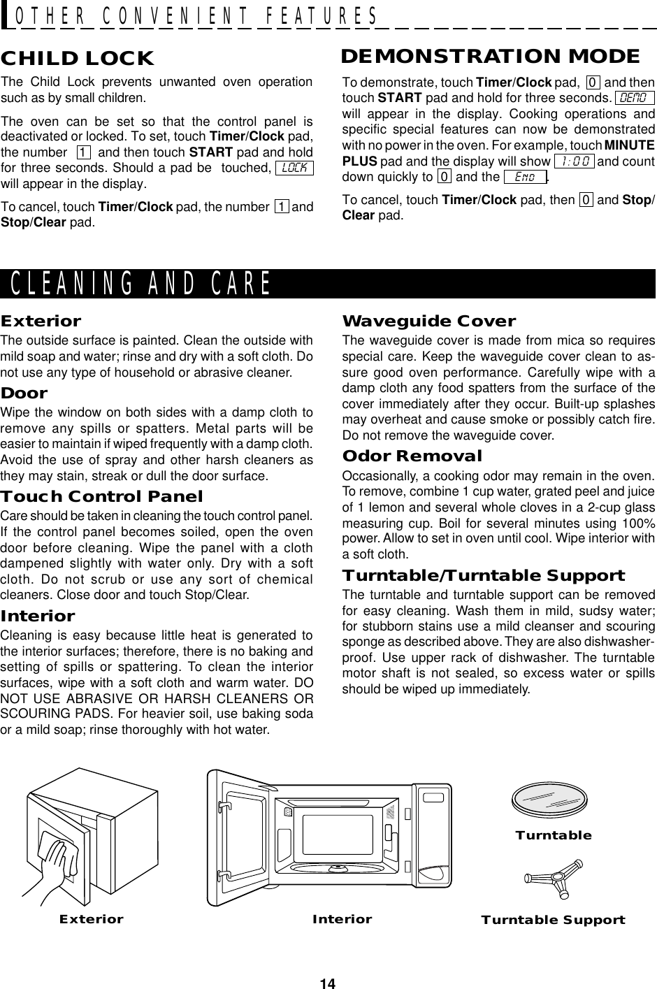 14The Child Lock prevents unwanted oven operationsuch as by small children.The oven can be set so that the control panel isdeactivated or locked. To set, touch Timer/Clock pad,the number   1   and then touch START pad and holdfor three seconds. Should a pad be  touched,  LOCK...will appear in the display.To cancel, touch Timer/Clock pad, the number   1. andStop/Clear pad.CHILD LOCKTo demonstrate, touch Timer/Clock pad,   0   and thentouch START pad and hold for three seconds.  DEMO  ..will appear in the display. Cooking operations andspecific special features can now be demonstratedwith no power in the oven. For example, touch MINUTEPLUS pad and the display will show   1:00  and countdown quickly to  0  and the    End   .To cancel, touch Timer/Clock pad, then  0  and Stop/Clear pad.DEMONSTRATION MODEOTHER CONVENIENT FEATURESExteriorExteriorThe outside surface is painted. Clean the outside withmild soap and water; rinse and dry with a soft cloth. Donot use any type of household or abrasive cleaner.DoorWipe the window on both sides with a damp cloth toremove any spills or spatters. Metal parts will beeasier to maintain if wiped frequently with a damp cloth.Avoid the use of spray and other harsh cleaners asthey may stain, streak or dull the door surface.Touch Control PanelCare should be taken in cleaning the touch control panel.If the control panel becomes soiled, open the ovendoor before cleaning. Wipe the panel with a clothdampened slightly with water only. Dry with a softcloth. Do not scrub or use any sort of chemicalcleaners. Close door and touch Stop/Clear.InteriorCleaning is easy because little heat is generated tothe interior surfaces; therefore, there is no baking andsetting of spills or spattering. To clean the interiorsurfaces, wipe with a soft cloth and warm water. DONOT USE ABRASIVE OR HARSH CLEANERS ORSCOURING PADS. For heavier soil, use baking sodaor a mild soap; rinse thoroughly with hot water.Turntable SupportCLEANING AND CARETurntableInteriorWaveguide CoverThe waveguide cover is made from mica so requiresspecial care. Keep the waveguide cover clean to as-sure good oven performance. Carefully wipe with adamp cloth any food spatters from the surface of thecover immediately after they occur. Built-up splashesmay overheat and cause smoke or possibly catch fire.Do not remove the waveguide cover.Odor RemovalOccasionally, a cooking odor may remain in the oven.To remove, combine 1 cup water, grated peel and juiceof 1 lemon and several whole cloves in a 2-cup glassmeasuring cup. Boil for several minutes using 100%power. Allow to set in oven until cool. Wipe interior witha soft cloth.Turntable/Turntable SupportThe turntable and turntable support can be removedfor easy cleaning. Wash them in mild, sudsy water;for stubborn stains use a mild cleanser and scouringsponge as described above. They are also dishwasher-proof. Use upper rack of dishwasher. The turntablemotor shaft is not sealed, so excess water or spillsshould be wiped up immediately.