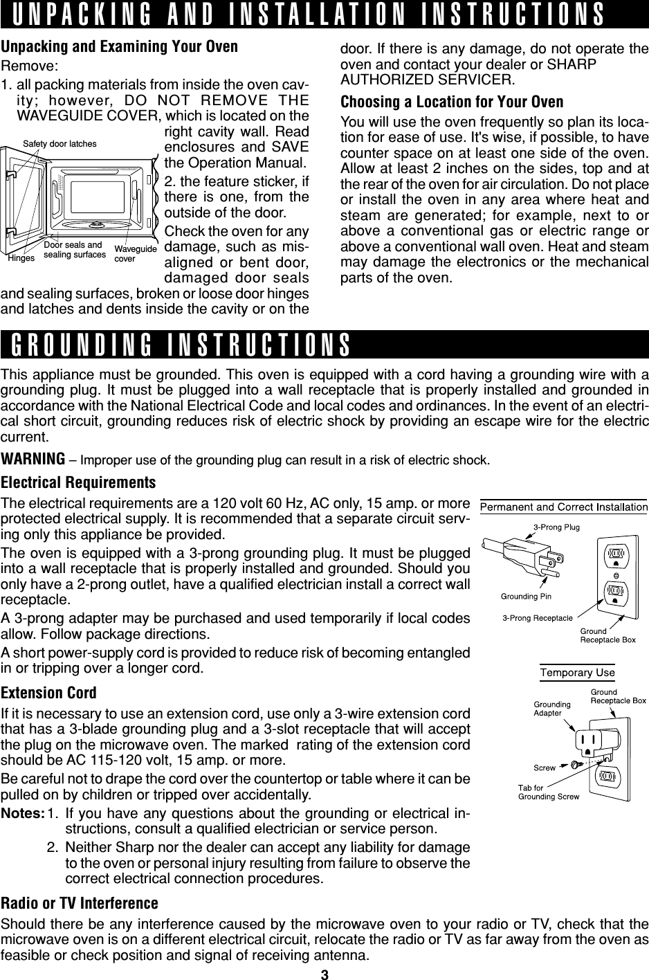 3Safety door latchesHingesDoor seals andsealing surfaces WaveguidecoverUnpacking and Examining Your OvenRemove:1. all packing materials from inside the oven cav-ity; however, DO NOT REMOVE THEWAVEGUIDE COVER, which is located on theright cavity wall. Readenclosures and SAVEthe Operation Manual.2. the feature sticker, ifthere is one, from theoutside of the door.Check the oven for anydamage, such as mis-aligned or bent door,damaged door sealsand sealing surfaces, broken or loose door hingesand latches and dents inside the cavity or on theThis appliance must be grounded. This oven is equipped with a cord having a grounding wire with agrounding plug. It must be plugged into a wall receptacle that is properly installed and grounded inaccordance with the National Electrical Code and local codes and ordinances. In the event of an electri-cal short circuit, grounding reduces risk of electric shock by providing an escape wire for the electriccurrent.WARNING – Improper use of the grounding plug can result in a risk of electric shock.Electrical RequirementsThe electrical requirements are a 120 volt 60 Hz, AC only, 15 amp. or moreprotected electrical supply. It is recommended that a separate circuit serv-ing only this appliance be provided.The oven is equipped with a 3-prong grounding plug. It must be pluggedinto a wall receptacle that is properly installed and grounded. Should youonly have a 2-prong outlet, have a qualified electrician install a correct wallreceptacle.A 3-prong adapter may be purchased and used temporarily if local codesallow. Follow package directions.A short power-supply cord is provided to reduce risk of becoming entangledin or tripping over a longer cord.Extension CordIf it is necessary to use an extension cord, use only a 3-wire extension cordthat has a 3-blade grounding plug and a 3-slot receptacle that will acceptthe plug on the microwave oven. The marked  rating of the extension cordshould be AC 115-120 volt, 15 amp. or more.Be careful not to drape the cord over the countertop or table where it can bepulled on by children or tripped over accidentally.Notes:1. If you have any questions about the grounding or electrical in-structions, consult a qualified electrician or service person.2. Neither Sharp nor the dealer can accept any liability for damageto the oven or personal injury resulting from failure to observe thecorrect electrical connection procedures.Radio or TV InterferenceShould there be any interference caused by the microwave oven to your radio or TV, check that themicrowave oven is on a different electrical circuit, relocate the radio or TV as far away from the oven asfeasible or check position and signal of receiving antenna.UNPACKING AND INSTALLATION INSTRUCTIONSGROUNDING INSTRUCTIONSdoor. If there is any damage, do not operate theoven and contact your dealer or SHARPAUTHORIZED SERVICER.Choosing a Location for Your OvenYou will use the oven frequently so plan its loca-tion for ease of use. It&apos;s wise, if possible, to havecounter space on at least one side of the oven.Allow at least 2 inches on the sides, top and atthe rear of the oven for air circulation. Do not placeor install the oven in any area where heat andsteam are generated; for example, next to orabove a conventional gas or electric range orabove a conventional wall oven. Heat and steammay damage the electronics or the mechanicalparts of the oven.