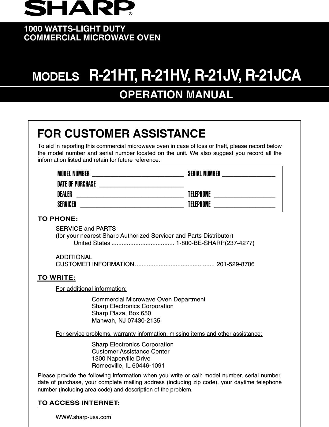 1000 WATTS-LIGHT DUTYCOMMERCIAL MICROWAVE OVENOPERATION MANUAL®FOR CUSTOMER ASSISTANCETO PHONE:SERVICE and PARTS(for your nearest Sharp Authorized Servicer and Parts Distributor)United States ..................................... 1-800-BE-SHARP(237-4277)ADDITIONALCUSTOMER INFORMATION............................................... 201-529-8706TO WRITE:For additional information:Commercial Microwave Oven DepartmentSharp Electronics CorporationSharp Plaza, Box 650Mahwah, NJ 07430-2135For service problems, warranty information, missing items and other assistance:Sharp Electronics CorporationCustomer Assistance Center1300 Naperville DriveRomeoville, IL 60446-1091Please provide the following information when you write or call: model number, serial number,date of purchase, your complete mailing address (including zip code), your daytime telephonenumber (including area code) and description of the problem.TO ACCESS INTERNET:WWW.sharp-usa.comTo aid in reporting this commercial microwave oven in case of loss or theft, please record belowthe model number and serial number located on the unit. We also suggest you record all theinformation listed and retain for future reference.MODEL NUMBER ________________________ SERIAL NUMBER ______________DATE OF PURCHASE ______________________DEALER ____________________________ TELEPHONE ________________SERVICER ___________________________ TELEPHONE ________________MODELS   R-21HT, R-21HV, R-21JV, R-21JCA