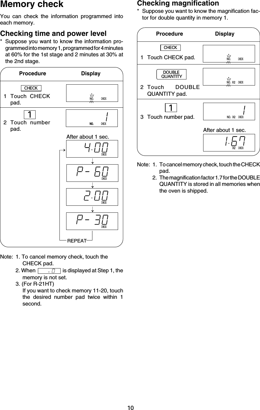 10CHECKNO.X2CHECKNO.CHECKNO.NO.CHECKNO.CHECKCHECKCHECKCHECK1 Touch CHECKpad.2 Touch numberpad.Memory checkYou can check the information programmed intoeach memory.Checking time and power level* Suppose you want to know the information pro-grammed into memory 1, programmed for 4 minutesat 60% for the 1st stage and 2 minutes at 30% atthe 2nd stage.Procedure         DisplayChecking magnification* Suppose you want to know the magnification fac-tor for double quantity in memory 1.CHECKAfter about 1 sec.REPEATNote: 1. To cancel memory check, touch theCHECK pad.2. When   is displayed at Step 1, thememory is not set.3. (For R-21HT)If you want to check memory 11-20, touchthe desired number pad twice within 1second.Procedure       DisplayCHECKNote: 1. To cancel memory check, touch the CHECKpad.2. The magnification factor 1.7 for the DOUBLEQUANTITY is stored in all memories whenthe oven is shipped.1 Touch CHECK pad.2 Touch DOUBLEQUANTITY pad.3 Touch number pad.NO.X2CHECKX2CHECKAfter about 1 sec.DOUBLEQUANTITY11