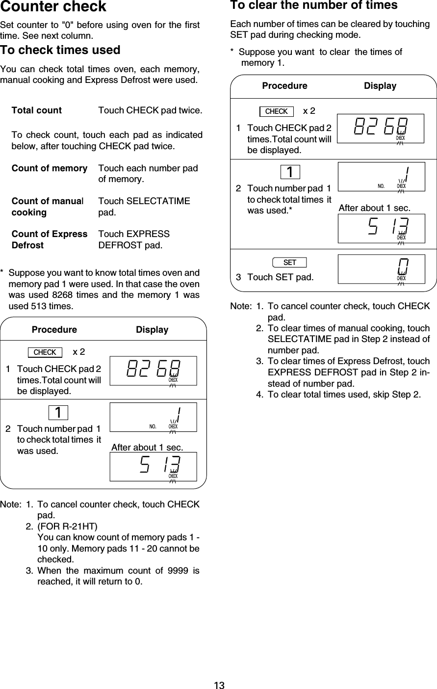 13CHECKCHECKNO.CHECKCHECKCHECKNO.CHECKCHECKSet counter to &quot;0&quot; before using oven for the firsttime. See next column.To check count, touch each pad as indicatedbelow, after touching CHECK pad twice.Count of memory Touch each number padof memory.Count of manual Touch SELECTATIMEcooking pad.Count of Express Touch EXPRESSDefrost DEFROST pad.Counter checkTo check times usedYou can check total times oven, each memory,manual cooking and Express Defrost were used.Total count Touch CHECK pad twice.* Suppose you want to know total times oven andmemory pad 1 were used. In that case the ovenwas used 8268 times and the memory 1 wasused 513 times.To clear the number of timesEach number of times can be cleared by touchingSET pad during checking mode.* Suppose you want  to clear  the times of memory 1.Procedure                       DisplayAfter about 1 sec.CHECKx 21 Touch CHECK pad 2times.Total count willbe displayed.2 Touch number pad  1to check total times  itwas used.1Note: 1. To cancel counter check, touch CHECKpad.2. To clear times of manual cooking, touchSELECTATIME pad in Step 2 instead ofnumber pad.3. To clear times of Express Defrost, touchEXPRESS DEFROST pad in Step 2 in-stead of number pad.4. To clear total times used, skip Step 2.1 Touch CHECK pad 2times.Total count willbe displayed.2 Touch number pad  1to check total times  itwas used.*3 Touch SET pad.Procedure        DisplayCHECKx 21After about 1 sec.SETNote: 1. To cancel counter check, touch CHECKpad.2. (FOR R-21HT)You can know count of memory pads 1 -10 only. Memory pads 11 - 20 cannot bechecked.3. When the maximum count of 9999 isreached, it will return to 0.