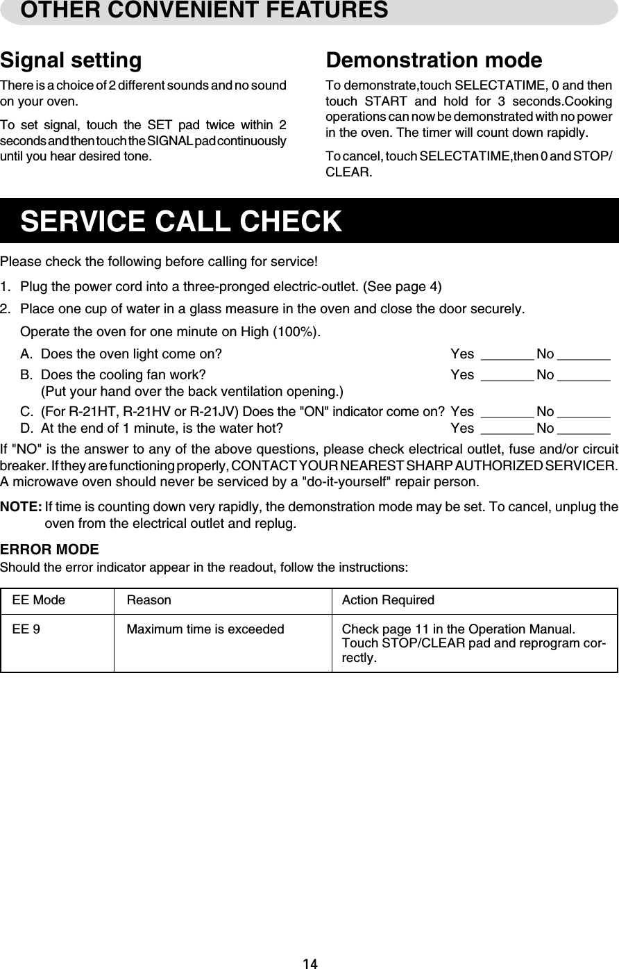 14OTHER CONVENIENT FEATURESDemonstration modeTo demonstrate,touch SELECTATIME, 0 and thentouch START and hold for 3 seconds.Cookingoperations can now be demonstrated with no powerin the oven. The timer will count down rapidly.To cancel, touch SELECTATIME,then 0 and STOP/CLEAR.Signal settingThere is a choice of 2 different sounds and no soundon your oven.To set signal, touch the SET pad twice within 2seconds and then touch the SIGNAL pad continuouslyuntil you hear desired tone.SERVICE CALL CHECKPlease check the following before calling for service!1. Plug the power cord into a three-pronged electric-outlet. (See page 4)2. Place one cup of water in a glass measure in the oven and close the door securely.Operate the oven for one minute on High (100%).A. Does the oven light come on? Yes _______ No _______B. Does the cooling fan work? Yes _______ No _______(Put your hand over the back ventilation opening.)C. (For R-21HT, R-21HV or R-21JV) Does the &quot;ON&quot; indicator come on? Yes _______ No _______D. At the end of 1 minute, is the water hot? Yes _______ No _______If &quot;NO&quot; is the answer to any of the above questions, please check electrical outlet, fuse and/or circuitbreaker. If they are functioning properly, CONTACT YOUR NEAREST SHARP AUTHORIZED SERVICER.A microwave oven should never be serviced by a &quot;do-it-yourself&quot; repair person.NOTE: If time is counting down very rapidly, the demonstration mode may be set. To cancel, unplug theoven from the electrical outlet and replug.ERROR MODEShould the error indicator appear in the readout, follow the instructions:EE Mode Reason Action RequiredEE 9 Maximum time is exceeded Check page 11 in the Operation Manual.Touch STOP/CLEAR pad and reprogram cor-rectly.