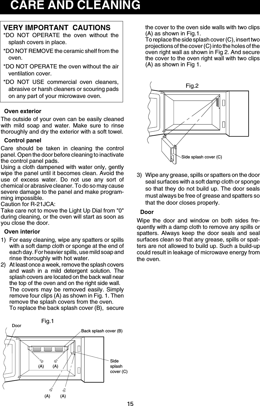 15Side splash cover (C)the cover to the oven side walls with two clips(A) as shown in Fig.1.To replace the side splash cover (C), insert twoprojections of the cover (C) into the holes of theoven right wall as shown in Fig 2. And securethe cover to the oven right wall with two clips(A) as shown in Fig 1.3) Wipe any grease, spills or spatters on the doorseal surfaces with a soft damp cloth or spongeso that they do not build up. The door sealsmust always be free of grease and spatters sothat the door closes properly.DoorWipe the door and window on both sides fre-quently with a damp cloth to remove any spills orspatters. Always keep the door seals and sealsurfaces clean so that any grease, spills or spat-ters are not allowed to build up. Such a build-upcould result in leakage of microwave energy fromthe oven.CARE AND CLEANINGVERY IMPORTANT  CAUTIONS*DO NOT OPERATE the oven without thesplash covers in place.*DO NOT REMOVE the ceramic shelf from theoven.*DO NOT OPERATE the oven without the airventilation cover.*DO NOT USE commercial oven cleaners,abrasive or harsh cleaners or scouring padson any part of your microwave oven.Oven exteriorThe outside of your oven can be easily cleanedwith mild soap and water. Make sure to rinsethoroughly and dry the exterior with a soft towel.Control panelCare should be taken in cleaning the controlpanel. Open the door before cleaning to inactivatethe control panel pads.Using a cloth dampened with water only, gentlywipe the panel until it becomes clean. Avoid theuse of excess water. Do not use any sort ofchemical or abrasive cleaner. To do so may causesevere damage to the panel and make program-ming impossible.Caution for R-21JCA:Take care not to move the Light Up Dial from &quot;0&quot;during cleaning, or the oven will start as soon asyou close the door.Oven interior1) For easy cleaning, wipe any spatters or spillswith a soft damp cloth or sponge at the end ofeach day. For heavier spills, use mild soap andrinse thoroughly with hot water.2) At least once a week, remove the splash coversand wash in a mild detergent solution. Thesplash covers are located on the back wall nearthe top of the oven and on the right side wall.The covers may be removed easily. Simplyremove four clips (A) as shown in Fig. 1. Thenremove the splash covers from the oven.To replace the back splash cover (B),  secureFig.1Back splash cover (B)DoorSide splashcover (C)(A)(A)(A) (A)Fig.2