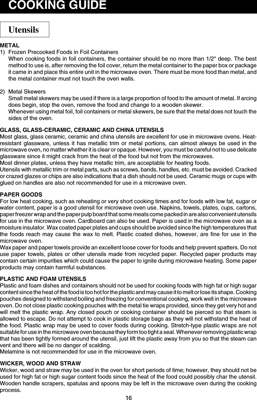 16METAL1) Frozen Precooked Foods in Foil ContainersWhen cooking foods in foil containers, the container should be no more than 1/2&quot; deep. The bestmethod to use is, after removing the foil cover, return the metal container to the paper box or packageit came in and place this entire unit in the microwave oven. There must be more food than metal, andthe metal container must not touch the oven walls.2) Metal SkewersSmall metal skewers may be used if there is a large proportion of food to the amount of metal. If arcingdoes begin, stop the oven, remove the food and change to a wooden skewer.Whenever using metal foil, foil containers or metal skewers, be sure that the metal does not touch thesides of the oven.GLASS, GLASS-CERAMIC, CERAMIC AND CHINA UTENSILSMost glass, glass ceramic, ceramic and china utensils are excellent for use in microwave ovens. Heat-resistant glassware, unless it has metallic trim or metal portions, can almost always be used in themicrowave oven, no matter whether it is clear or opaque. However, you must be careful not to use delicateglassware since it might crack from the heat of the food but not from the microwaves.Most dinner plates, unless they have metallic trim, are acceptable for heating foods.Utensils with metallic trim or metal parts, such as screws, bands, handles, etc. must be avoided. Crackedor crazed glazes or chips are also indications that a dish should not be used. Ceramic mugs or cups withglued on handles are also not recommended for use in a microwave oven.PAPER GOODSFor low heat cooking, such as reheating or very short cooking times and for foods with low fat, sugar orwater content, paper is a good utensil for microwave oven use. Napkins, towels, plates, cups, cartons,paper freezer wrap and the paper pulp board that some meats come packed in are also convenient utensilsfor use in the microwave oven. Cardboard can also be used. Paper is used in the microwave oven as amoisture insulator. Wax coated paper plates and cups should be avoided since the high temperatures thatthe foods reach may cause the wax to melt. Plastic coated dishes, however, are fine for use in themicrowave oven.Wax paper and paper towels provide an excellent loose cover for foods and help prevent spatters. Do notuse paper towels, plates or other utensils made from recycled paper. Recycled paper products maycontain certain impurities which could cause the paper to ignite during microwave heating. Some paperproducts may contain harmful substances.PLASTIC AND FOAM UTENSILSPlastic and foam dishes and containers should not be used for cooking foods with high fat or high sugarcontent since the heat of the food is too hot for the plastic and may cause it to melt or lose its shape. Cookingpouches designed to withstand boiling and freezing for conventional cooking, work well in the microwaveoven. Do not close plastic cooking pouches with the metal tie wraps provided, since they get very hot andwill melt the plastic wrap. Any closed pouch or cooking container should be pierced so that steam isallowed to escape. Do not attempt to cook in plastic storage bags as they will not withstand the heat ofthe food. Plastic wrap may be used to cover foods during cooking. Stretch-type plastic wraps are notsuitable for use in the microwave oven because they form too tight a seal. Whenever removing plastic wrapthat has been tightly formed around the utensil, just lift the plastic away from you so that the steam canvent and there will be no danger of scalding.Melamine is not recommended for use in the microwave oven.WICKER, WOOD AND STRAWWicker, wood and straw may be used in the oven for short periods of time; however, they should not beused for high fat or high sugar content foods since the heat of the food could possibly char the utensil.Wooden handle scrapers, spatulas and spoons may be left in the microwave oven during the cookingprocess.UtensilsCOOKING GUIDE
