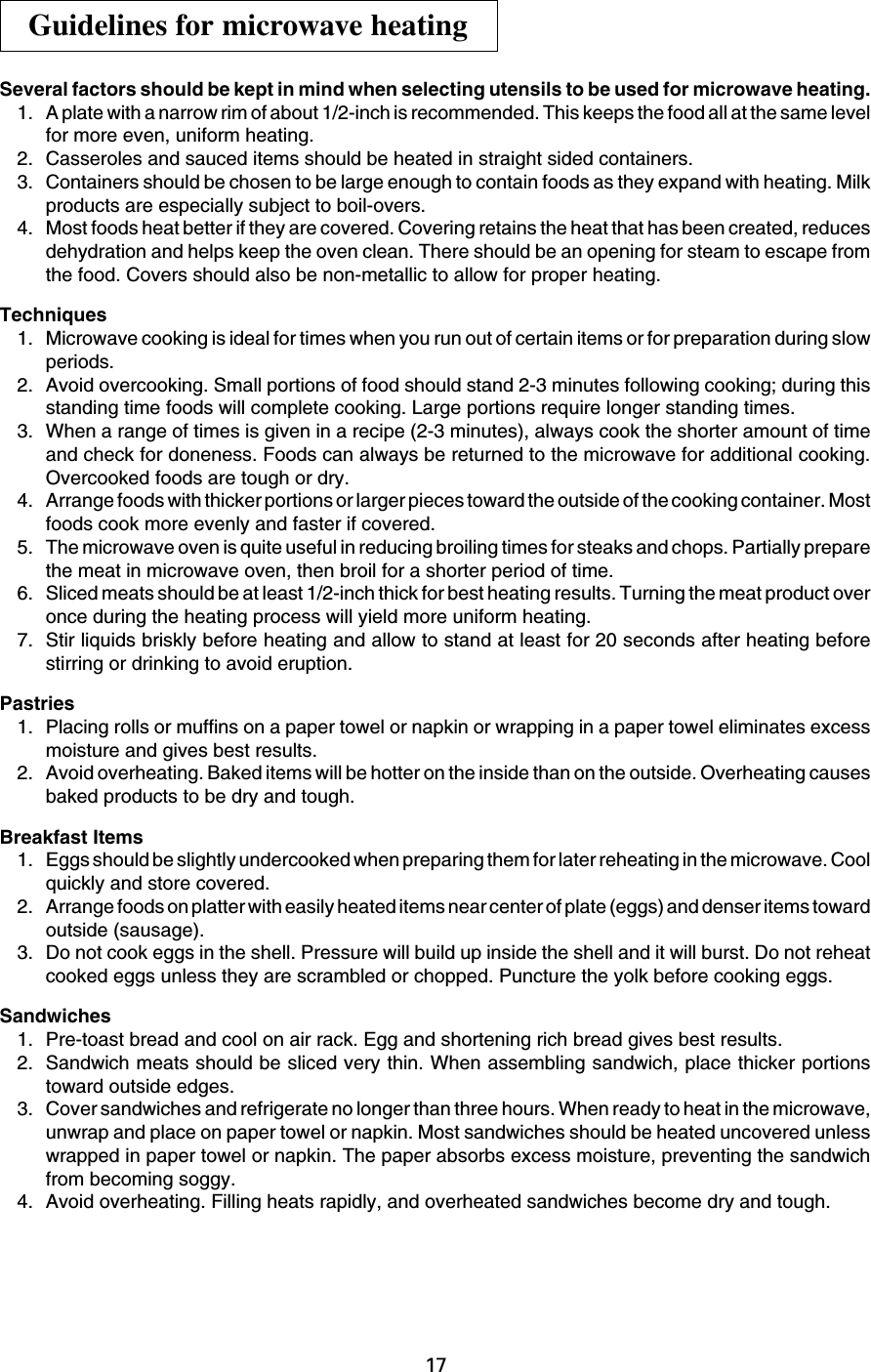 17Several factors should be kept in mind when selecting utensils to be used for microwave heating.1. A plate with a narrow rim of about 1/2-inch is recommended. This keeps the food all at the same levelfor more even, uniform heating.2. Casseroles and sauced items should be heated in straight sided containers.3. Containers should be chosen to be large enough to contain foods as they expand with heating. Milkproducts are especially subject to boil-overs.4. Most foods heat better if they are covered. Covering retains the heat that has been created, reducesdehydration and helps keep the oven clean. There should be an opening for steam to escape fromthe food. Covers should also be non-metallic to allow for proper heating.Techniques1. Microwave cooking is ideal for times when you run out of certain items or for preparation during slowperiods.2. Avoid overcooking. Small portions of food should stand 2-3 minutes following cooking; during thisstanding time foods will complete cooking. Large portions require longer standing times.3. When a range of times is given in a recipe (2-3 minutes), always cook the shorter amount of timeand check for doneness. Foods can always be returned to the microwave for additional cooking.Overcooked foods are tough or dry.4. Arrange foods with thicker portions or larger pieces toward the outside of the cooking container. Mostfoods cook more evenly and faster if covered.5. The microwave oven is quite useful in reducing broiling times for steaks and chops. Partially preparethe meat in microwave oven, then broil for a shorter period of time.6. Sliced meats should be at least 1/2-inch thick for best heating results. Turning the meat product overonce during the heating process will yield more uniform heating.7. Stir liquids briskly before heating and allow to stand at least for 20 seconds after heating beforestirring or drinking to avoid eruption.Pastries1. Placing rolls or muffins on a paper towel or napkin or wrapping in a paper towel eliminates excessmoisture and gives best results.2. Avoid overheating. Baked items will be hotter on the inside than on the outside. Overheating causesbaked products to be dry and tough.Breakfast Items1. Eggs should be slightly undercooked when preparing them for later reheating in the microwave. Coolquickly and store covered.2. Arrange foods on platter with easily heated items near center of plate (eggs) and denser items towardoutside (sausage).3. Do not cook eggs in the shell. Pressure will build up inside the shell and it will burst. Do not reheatcooked eggs unless they are scrambled or chopped. Puncture the yolk before cooking eggs.Sandwiches1. Pre-toast bread and cool on air rack. Egg and shortening rich bread gives best results.2. Sandwich meats should be sliced very thin. When assembling sandwich, place thicker portionstoward outside edges.3. Cover sandwiches and refrigerate no longer than three hours. When ready to heat in the microwave,unwrap and place on paper towel or napkin. Most sandwiches should be heated uncovered unlesswrapped in paper towel or napkin. The paper absorbs excess moisture, preventing the sandwichfrom becoming soggy.4. Avoid overheating. Filling heats rapidly, and overheated sandwiches become dry and tough.Guidelines for microwave heating