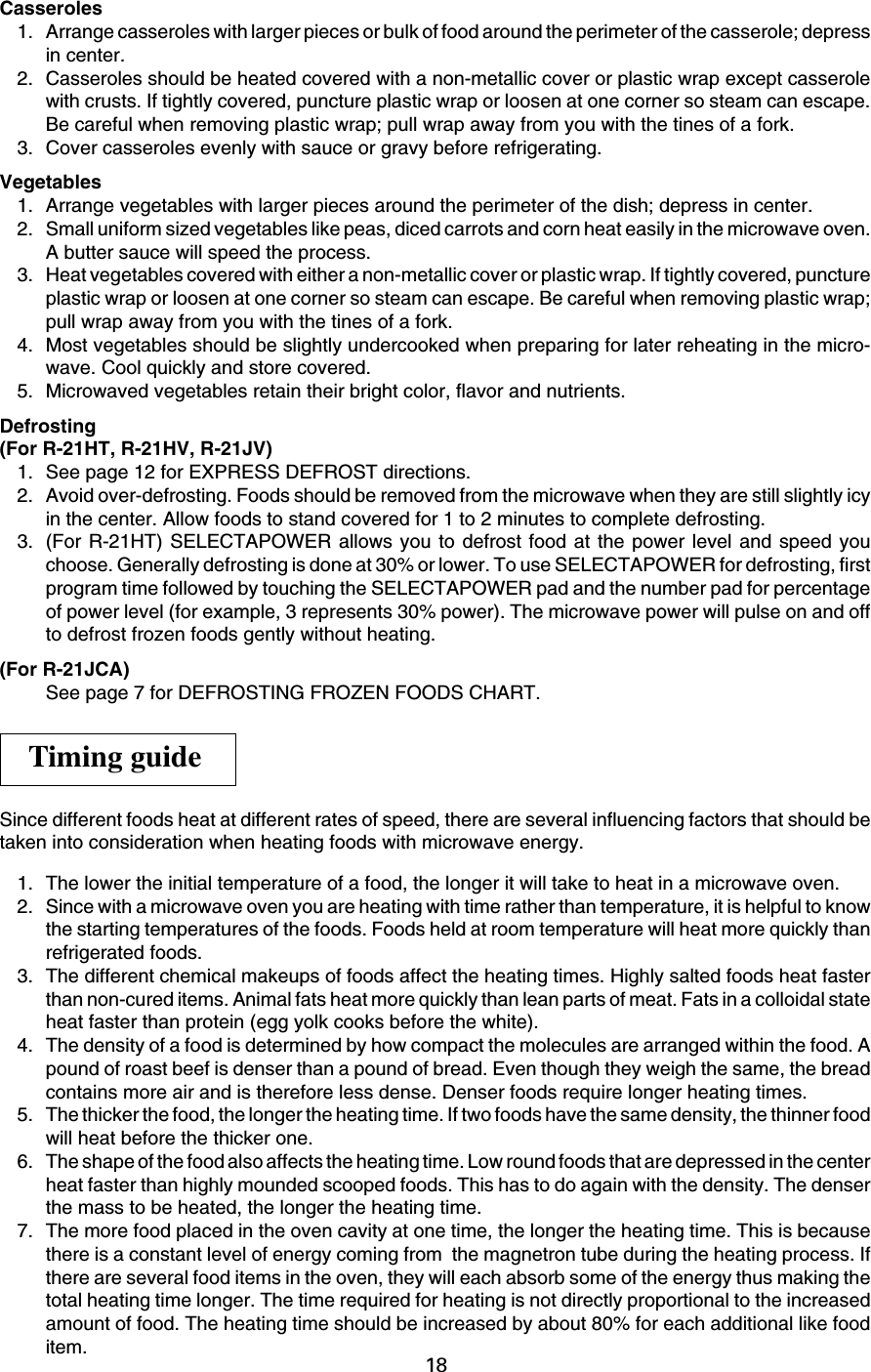 18Casseroles1. Arrange casseroles with larger pieces or bulk of food around the perimeter of the casserole; depressin center.2. Casseroles should be heated covered with a non-metallic cover or plastic wrap except casserolewith crusts. If tightly covered, puncture plastic wrap or loosen at one corner so steam can escape.Be careful when removing plastic wrap; pull wrap away from you with the tines of a fork.3. Cover casseroles evenly with sauce or gravy before refrigerating.Vegetables1. Arrange vegetables with larger pieces around the perimeter of the dish; depress in center.2. Small uniform sized vegetables like peas, diced carrots and corn heat easily in the microwave oven.A butter sauce will speed the process.3. Heat vegetables covered with either a non-metallic cover or plastic wrap. If tightly covered, punctureplastic wrap or loosen at one corner so steam can escape. Be careful when removing plastic wrap;pull wrap away from you with the tines of a fork.4. Most vegetables should be slightly undercooked when preparing for later reheating in the micro-wave. Cool quickly and store covered.5. Microwaved vegetables retain their bright color, flavor and nutrients.Defrosting(For R-21HT, R-21HV, R-21JV)1. See page 12 for EXPRESS DEFROST directions.2. Avoid over-defrosting. Foods should be removed from the microwave when they are still slightly icyin the center. Allow foods to stand covered for 1 to 2 minutes to complete defrosting.3. (For R-21HT) SELECTAPOWER allows you to defrost food at the power level and speed youchoose. Generally defrosting is done at 30% or lower. To use SELECTAPOWER for defrosting, firstprogram time followed by touching the SELECTAPOWER pad and the number pad for percentageof power level (for example, 3 represents 30% power). The microwave power will pulse on and offto defrost frozen foods gently without heating.(For R-21JCA)See page 7 for DEFROSTING FROZEN FOODS CHART.Since different foods heat at different rates of speed, there are several influencing factors that should betaken into consideration when heating foods with microwave energy.1. The lower the initial temperature of a food, the longer it will take to heat in a microwave oven.2. Since with a microwave oven you are heating with time rather than temperature, it is helpful to knowthe starting temperatures of the foods. Foods held at room temperature will heat more quickly thanrefrigerated foods.3. The different chemical makeups of foods affect the heating times. Highly salted foods heat fasterthan non-cured items. Animal fats heat more quickly than lean parts of meat. Fats in a colloidal stateheat faster than protein (egg yolk cooks before the white).4. The density of a food is determined by how compact the molecules are arranged within the food. Apound of roast beef is denser than a pound of bread. Even though they weigh the same, the breadcontains more air and is therefore less dense. Denser foods require longer heating times.5. The thicker the food, the longer the heating time. If two foods have the same density, the thinner foodwill heat before the thicker one.6. The shape of the food also affects the heating time. Low round foods that are depressed in the centerheat faster than highly mounded scooped foods. This has to do again with the density. The denserthe mass to be heated, the longer the heating time.7. The more food placed in the oven cavity at one time, the longer the heating time. This is becausethere is a constant level of energy coming from  the magnetron tube during the heating process. Ifthere are several food items in the oven, they will each absorb some of the energy thus making thetotal heating time longer. The time required for heating is not directly proportional to the increasedamount of food. The heating time should be increased by about 80% for each additional like fooditem.Timing guide