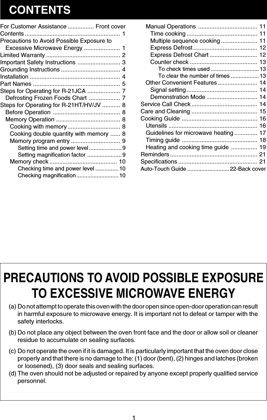 1Manual Operations .................................... 11Time cooking ........................................... 11Multiple sequence cooking ...................... 11Express Defrost ....................................... 12Express Defrost Chart ............................. 12Counter check ......................................... 13To check times used ...............................13To clear the number of times .................. 13   Other Convenient Features ........................ 14Signal setting ........................................... 14Demonstration Mode ............................... 14Service Call Check ........................................ 14Care and Cleaning ........................................ 15Cooking Guide .............................................. 16Utensils ...................................................... 16Guidelines for microwave heating .............. 17Timing guide .............................................. 18Heating and cooking time guide ................ 19Reminders ..................................................... 21Specifications ................................................ 21Auto-Touch Guide ........................... 22-Back coverFor Customer Assistance ................ Front coverContents .......................................................... 1Precautions to Avoid Possible Exposure toExcessive Microwave Energy ...................... 1Limited Warranty ............................................. 2Important Safety Instructions .......................... 3Grounding Instructions .................................... 4Installation ....................................................... 4Part Names ..................................................... 5Steps for Operating for R-21JCA .................... 7Defrosting Frozen Foods Chart ................... 7Steps for Operating for R-21HT/HV/JV ........... 8Before Operation ......................................... 8Memory Operation ....................................... 8Cooking with memory ................................ 8Cooking double quantity with memory ...... 8Memory program entry .............................. 9Setting time and power level..................... 9Setting magnification factor ...................... 9Memory check ......................................... 10Checking time and power level ............... 10Checking magnification........................... 10(a) Do not attempt to operate this oven with the door open since open-door operation can resultin harmful exposure to microwave energy. It is important not to defeat or tamper with thesafety interlocks.(b) Do not place any object between the oven front face and the door or allow soil or cleanerresidue to accumulate on sealing surfaces.(c) Do not operate the oven if it is damaged. It is particularly important that the oven door closeproperly and that there is no damage to the: (1) door (bent), (2) hinges and latches (brokenor loosened), (3) door seals and sealing surfaces.(d) The oven should not be adjusted or repaired by anyone except properly qualified servicepersonnel.CONTENTSPRECAUTIONS TO AVOID POSSIBLE EXPOSURETO EXCESSIVE MICROWAVE ENERGY