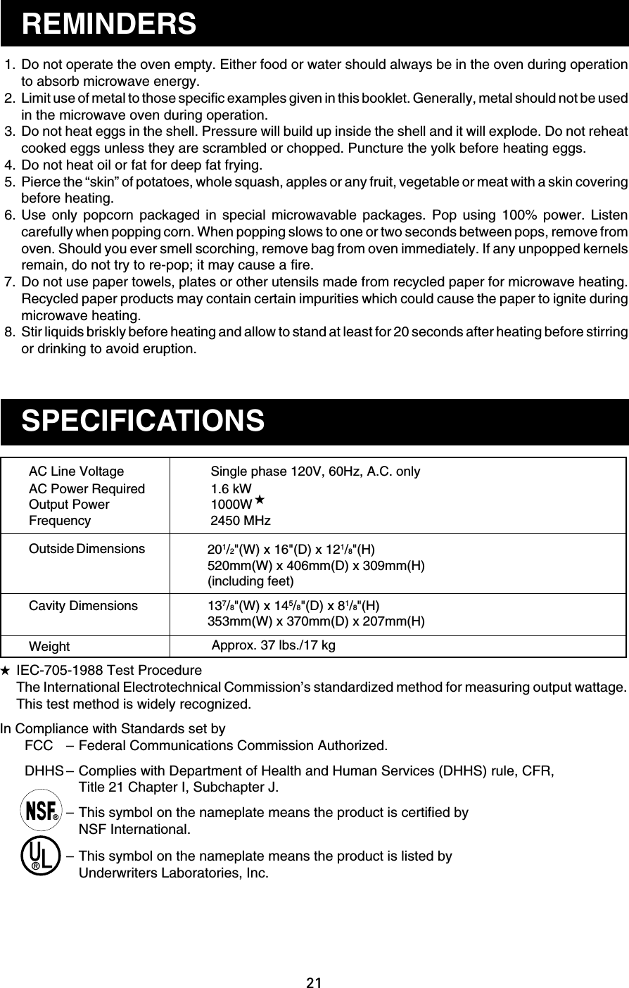21 1. Do not operate the oven empty. Either food or water should always be in the oven during operationto absorb microwave energy. 2. Limit use of metal to those specific examples given in this booklet. Generally, metal should not be usedin the microwave oven during operation. 3. Do not heat eggs in the shell. Pressure will build up inside the shell and it will explode. Do not reheatcooked eggs unless they are scrambled or chopped. Puncture the yolk before heating eggs. 4. Do not heat oil or fat for deep fat frying. 5. Pierce the “skin” of potatoes, whole squash, apples or any fruit, vegetable or meat with a skin coveringbefore heating. 6. Use only popcorn packaged in special microwavable packages. Pop using 100% power. Listencarefully when popping corn. When popping slows to one or two seconds between pops, remove fromoven. Should you ever smell scorching, remove bag from oven immediately. If any unpopped kernelsremain, do not try to re-pop; it may cause a fire. 7. Do not use paper towels, plates or other utensils made from recycled paper for microwave heating.Recycled paper products may contain certain impurities which could cause the paper to ignite duringmicrowave heating. 8. Stir liquids briskly before heating and allow to stand at least for 20 seconds after heating before stirringor drinking to avoid eruption.REMINDERSSPECIFICATIONSSingle phase 120V, 60Hz, A.C. only1.6 kW1000W2450 MHzAC Line VoltageAC Power RequiredOutput PowerFrequencyOutside DimensionsCavity DimensionsWeight★201/2&quot;(W) x 16&quot;(D) x 121/8&quot;(H)520mm(W) x 406mm(D) x 309mm(H)(including feet)137/8&quot;(W) x 145/8&quot;(D) x 81/8&quot;(H)353mm(W) x 370mm(D) x 207mm(H)Approx. 37 lbs./17 kg★IEC-705-1988 Test ProcedureThe International Electrotechnical Commission’s standardized method for measuring output wattage.This test method is widely recognized.In Compliance with Standards set byFCC –Federal Communications Commission Authorized.DHHS –Complies with Department of Health and Human Services (DHHS) rule, CFR,Title 21 Chapter I, Subchapter J.–This symbol on the nameplate means the product is certified byNSF International.–This symbol on the nameplate means the product is listed byUnderwriters Laboratories, Inc.®®