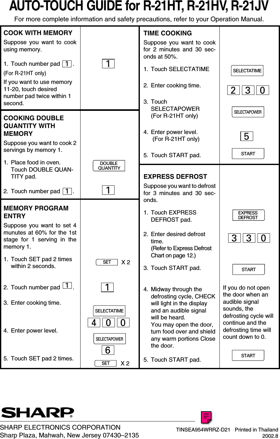23TIME COOKINGSuppose you want to cookfor 2 minutes and 30 sec-onds at 50%.1. Touch SELECTATIME2. Enter cooking time.3. TouchSELECTAPOWER(For R-21HT only)4. Enter power level. (For R-21HT only)5. Touch START pad.EXPRESS DEFROSTSuppose you want to defrostfor 3 minutes and 30 sec-onds.1. Touch EXPRESSDEFROST pad.2. Enter desired defrosttime.(Refer to Express DefrostChart on page 12.)3. Touch START pad.4. Midway through thedefrosting cycle, CHECKwill light in the displayand an audible signalwill be heard.You may open the door,turn food over and shieldany warm portions Closethe door.5. Touch START pad.AUTO-TOUCH GUIDE for R-21HT, R-21HV, R-21JVFor more complete information and safety precautions, refer to your Operation Manual.COOK WITH MEMORYSuppose you want to cookusing memory.1. Touch number pad 1.(For R-21HT only)If you want to use memory11-20, touch desirednumber pad twice within 1second.COOKING DOUBLEQUANTITY WITHMEMORYSuppose you want to cook 2servings by memory 1.1. Place food in oven.Touch DOUBLE QUAN-TITY pad.2. Touch number pad 1.MEMORY PROGRAMENTRYSuppose you want to set 4munutes at 60% for the 1ststage for 1 serving in thememory 1.1. Touch SET pad 2 timeswithin 2 seconds.2. Touch number pad 1.3. Enter cooking time.4. Enter power level.5. Touch SET pad 2 times.11DOUBLEQUANTITYSETX 21SETX 2SELECTATIME400SELECTAPOWER6SELECTATIMESTART330EXPRESSDEFROSTSTART5SELECTAPOWER230START®SHARP ELECTRONICS CORPORATIONSharp Plaza, Mahwah, New Jersey 07430–2135 TINSEA954WRRZ-D21   Printed in Thailand2002.8If you do not openthe door when anaudible signalsounds, thedefrosting cycle willcontinue and thedefrosting time willcount down to 0.