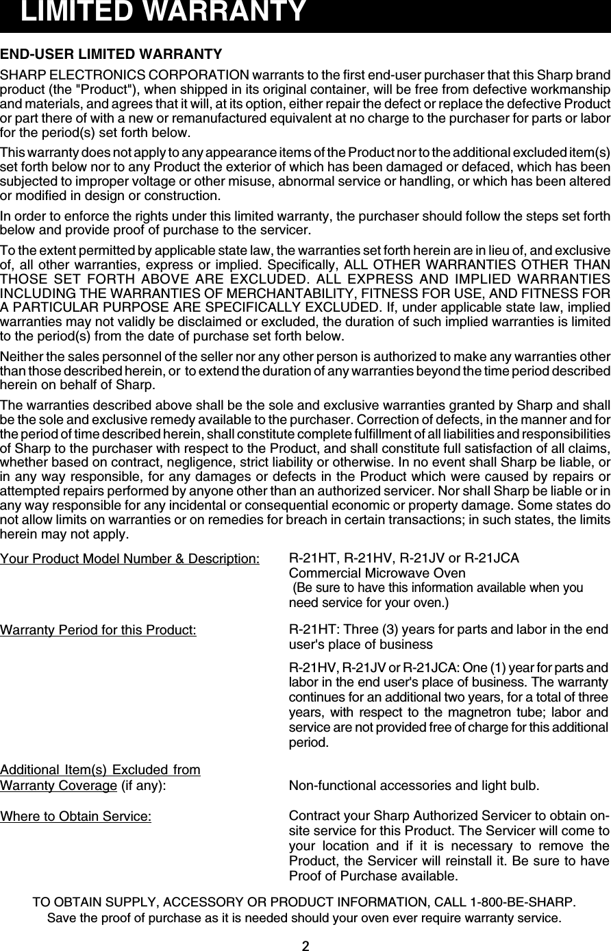 2LIMITED WARRANTYEND-USER LIMITED WARRANTYSHARP ELECTRONICS CORPORATION warrants to the first end-user purchaser that this Sharp brandproduct (the &quot;Product&quot;), when shipped in its original container, will be free from defective workmanshipand materials, and agrees that it will, at its option, either repair the defect or replace the defective Productor part there of with a new or remanufactured equivalent at no charge to the purchaser for parts or laborfor the period(s) set forth below.This warranty does not apply to any appearance items of the Product nor to the additional excluded item(s)set forth below nor to any Product the exterior of which has been damaged or defaced, which has beensubjected to improper voltage or other misuse, abnormal service or handling, or which has been alteredor modified in design or construction.In order to enforce the rights under this limited warranty, the purchaser should follow the steps set forthbelow and provide proof of purchase to the servicer.To the extent permitted by applicable state law, the warranties set forth herein are in lieu of, and exclusiveof, all other warranties, express or implied. Specifically, ALL OTHER WARRANTIES OTHER THANTHOSE SET FORTH ABOVE ARE EXCLUDED. ALL EXPRESS AND IMPLIED WARRANTIESINCLUDING THE WARRANTIES OF MERCHANTABILITY, FITNESS FOR USE, AND FITNESS FORA PARTICULAR PURPOSE ARE SPECIFICALLY EXCLUDED. If, under applicable state law, impliedwarranties may not validly be disclaimed or excluded, the duration of such implied warranties is limitedto the period(s) from the date of purchase set forth below.Neither the sales personnel of the seller nor any other person is authorized to make any warranties otherthan those described herein, or  to extend the duration of any warranties beyond the time period describedherein on behalf of Sharp.The warranties described above shall be the sole and exclusive warranties granted by Sharp and shallbe the sole and exclusive remedy available to the purchaser. Correction of defects, in the manner and forthe period of time described herein, shall constitute complete fulfillment of all liabilities and responsibilitiesof Sharp to the purchaser with respect to the Product, and shall constitute full satisfaction of all claims,whether based on contract, negligence, strict liability or otherwise. In no event shall Sharp be liable, orin any way responsible, for any damages or defects in the Product which were caused by repairs orattempted repairs performed by anyone other than an authorized servicer. Nor shall Sharp be liable or inany way responsible for any incidental or consequential economic or property damage. Some states donot allow limits on warranties or on remedies for breach in certain transactions; in such states, the limitsherein may not apply.Your Product Model Number &amp; Description: R-21HT, R-21HV, R-21JV or R-21JCACommercial Microwave Oven (Be sure to have this information available when youneed service for your oven.)Warranty Period for this Product:Non-functional accessories and light bulb.Additional Item(s) Excluded fromWarranty Coverage (if any):Where to Obtain Service:TO OBTAIN SUPPLY, ACCESSORY OR PRODUCT INFORMATION, CALL 1-800-BE-SHARP.Save the proof of purchase as it is needed should your oven ever require warranty service.R-21HT: Three (3) years for parts and labor in the enduser&apos;s place of businessR-21HV, R-21JV or R-21JCA: One (1) year for parts andlabor in the end user&apos;s place of business. The warrantycontinues for an additional two years, for a total of threeyears, with respect to the magnetron tube; labor andservice are not provided free of charge for this additionalperiod.Contract your Sharp Authorized Servicer to obtain on-site service for this Product. The Servicer will come toyour location and if it is necessary to remove theProduct, the Servicer will reinstall it. Be sure to haveProof of Purchase available.