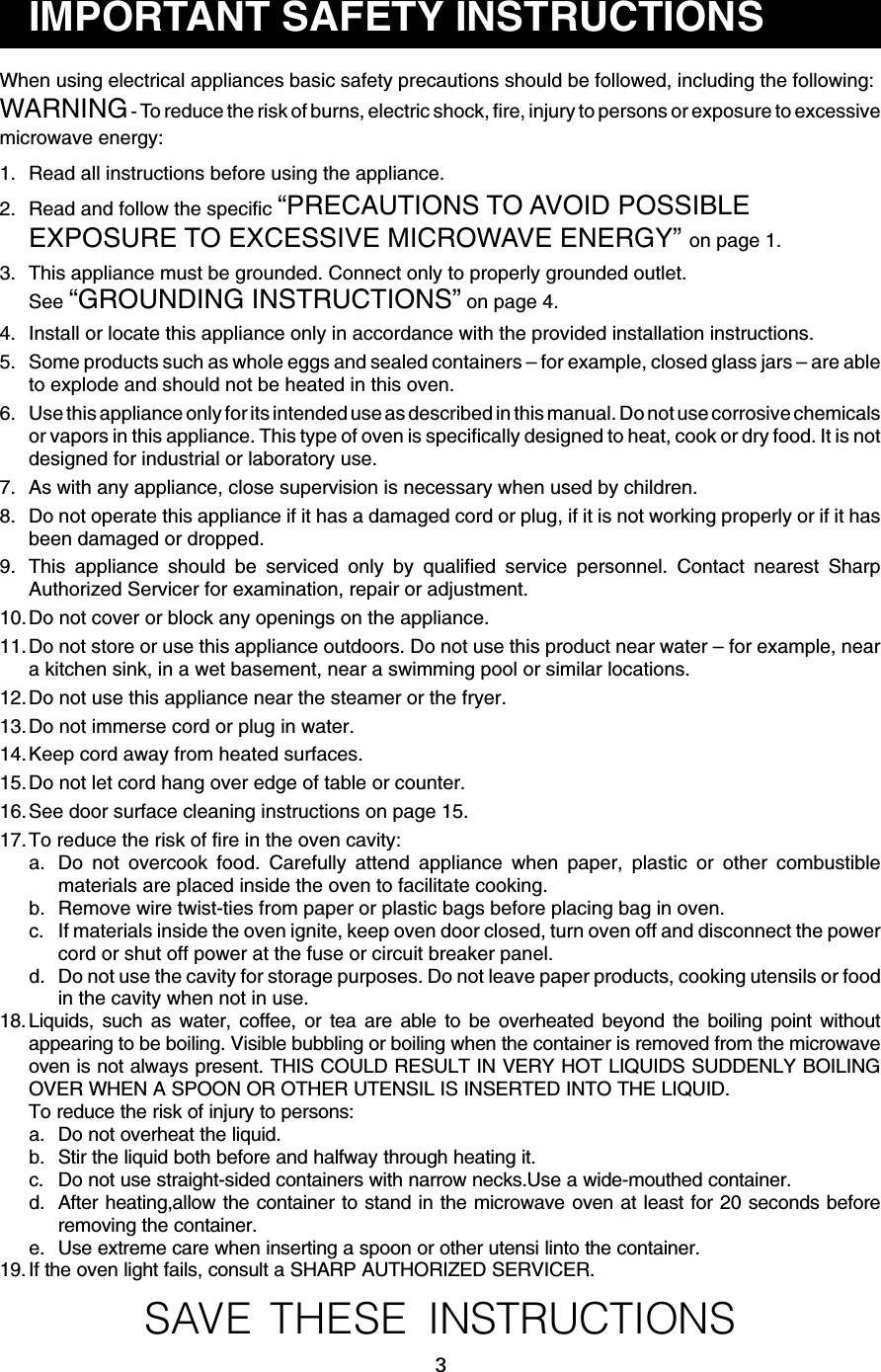 3When using electrical appliances basic safety precautions should be followed, including the following:WARNING - To reduce the risk of burns, electric shock, fire, injury to persons or exposure to excessivemicrowave energy:1. Read all instructions before using the appliance.2. Read and follow the specific “PRECAUTIONS TO AVOID POSSIBLEEXPOSURE TO EXCESSIVE MICROWAVE ENERGY” on page 1.3. This appliance must be grounded. Connect only to properly grounded outlet.See “GROUNDING INSTRUCTIONS” on page 4.4. Install or locate this appliance only in accordance with the provided installation instructions.5. Some products such as whole eggs and sealed containers – for example, closed glass jars – are ableto explode and should not be heated in this oven.6. Use this appliance only for its intended use as described in this manual. Do not use corrosive chemicalsor vapors in this appliance. This type of oven is specifically designed to heat, cook or dry food. It is notdesigned for industrial or laboratory use.7. As with any appliance, close supervision is necessary when used by children.8. Do not operate this appliance if it has a damaged cord or plug, if it is not working properly or if it hasbeen damaged or dropped.9. This appliance should be serviced only by qualified service personnel. Contact nearest SharpAuthorized Servicer for examination, repair or adjustment.10.Do not cover or block any openings on the appliance.11.Do not store or use this appliance outdoors. Do not use this product near water – for example, neara kitchen sink, in a wet basement, near a swimming pool or similar locations.12.Do not use this appliance near the steamer or the fryer.13.Do not immerse cord or plug in water.14.Keep cord away from heated surfaces.15.Do not let cord hang over edge of table or counter.16.See door surface cleaning instructions on page 15.17.To reduce the risk of fire in the oven cavity:a. Do not overcook food. Carefully attend appliance when paper, plastic or other combustiblematerials are placed inside the oven to facilitate cooking.b. Remove wire twist-ties from paper or plastic bags before placing bag in oven.c. If materials inside the oven ignite, keep oven door closed, turn oven off and disconnect the powercord or shut off power at the fuse or circuit breaker panel.d. Do not use the cavity for storage purposes. Do not leave paper products, cooking utensils or foodin the cavity when not in use.18. Liquids, such as water, coffee, or tea are able to be overheated beyond the boiling point withoutappearing to be boiling. Visible bubbling or boiling when the container is removed from the microwaveoven is not always present. THIS COULD RESULT IN VERY HOT LIQUIDS SUDDENLY BOILINGOVER WHEN A SPOON OR OTHER UTENSIL IS INSERTED INTO THE LIQUID.To reduce the risk of injury to persons:a. Do not overheat the liquid.b. Stir the liquid both before and halfway through heating it.c. Do not use straight-sided containers with narrow necks.Use a wide-mouthed container.d. After heating,allow the container to stand in the microwave oven at least for 20 seconds beforeremoving the container.e. Use extreme care when inserting a spoon or other utensi linto the container.19. If the oven light fails, consult a SHARP AUTHORIZED SERVICER.SAVE THESE INSTRUCTIONSIMPORTANT SAFETY INSTRUCTIONS