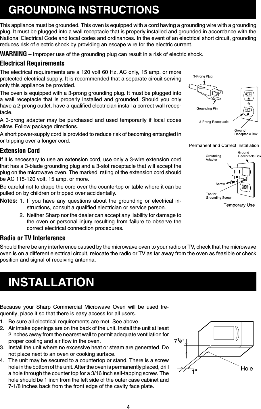 4Hole71/8&quot;1&quot;This appliance must be grounded. This oven is equipped with a cord having a grounding wire with a groundingplug. It must be plugged into a wall receptacle that is properly installed and grounded in accordance with theNational Electrical Code and local codes and ordinances. In the event of an electrical short circuit, groundingreduces risk of electric shock by providing an escape wire for the electric current.WARNING – Improper use of the grounding plug can result in a risk of electric shock.Electrical RequirementsThe electrical requirements are a 120 volt 60 Hz, AC only, 15 amp. or moreprotected electrical supply. It is recommended that a separate circuit servingonly this appliance be provided.The oven is equipped with a 3-prong grounding plug. It must be plugged intoa wall receptacle that is properly installed and grounded. Should you onlyhave a 2-prong outlet, have a qualified electrician install a correct wall recep-tacle.A 3-prong adapter may be purchased and used temporarily if local codesallow. Follow package directions.A short power-supply cord is provided to reduce risk of becoming entangled inor tripping over a longer cord.Extension CordIf it is necessary to use an extension cord, use only a 3-wire extension cordthat has a 3-blade grounding plug and a 3-slot receptacle that will accept theplug on the microwave oven. The marked  rating of the extension cord shouldbe AC 115-120 volt, 15 amp. or more.Be careful not to drape the cord over the countertop or table where it can bepulled on by children or tripped over accidentally.Notes: 1. If you have any questions about the grounding or electrical in-structions, consult a qualified electrician or service person.2. Neither Sharp nor the dealer can accept any liability for damage tothe oven or personal injury resulting from failure to observe thecorrect electrical connection procedures.Radio or TV InterferenceShould there be any interference caused by the microwave oven to your radio or TV, check that the microwaveoven is on a different electrical circuit, relocate the radio or TV as far away from the oven as feasible or checkposition and signal of receiving antenna.GROUNDING INSTRUCTIONSINSTALLATIONBecause your Sharp Commercial Microwave Oven will be used fre-quently, place it so that there is easy access for all users.1. Be sure all electrical requirements are met. See above.2. Air intake openings are on the back of the unit. Install the unit at least2 inches away from the nearest wall to permit adequate ventilation forproper cooling and air flow in the oven.3. Install the unit where no excessive heat or steam are generated. Donot place next to an oven or cooking surface.4. The unit may be secured to a countertop or stand. There is a screwhole in the bottom of the unit. After the oven is permanently placed, drilla hole through the counter top for a 3/16 inch self-tapping screw. Thehole should be 1 inch from the left side of the outer case cabinet and7-1/8 inches back from the front edge of the cavity face plate.