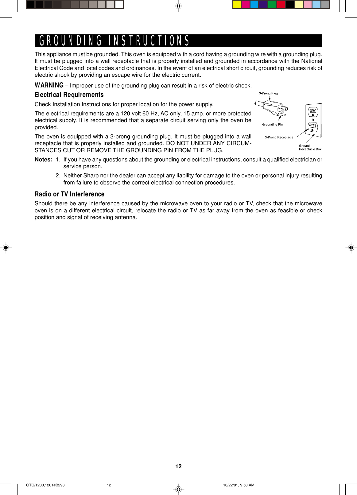 12This appliance must be grounded. This oven is equipped with a cord having a grounding wire with a grounding plug.It must be plugged into a wall receptacle that is properly installed and grounded in accordance with the NationalElectrical Code and local codes and ordinances. In the event of an electrical short circuit, grounding reduces risk ofelectric shock by providing an escape wire for the electric current.WARNING – Improper use of the grounding plug can result in a risk of electric shock.Electrical RequirementsCheck Installation Instructions for proper location for the power supply.The electrical requirements are a 120 volt 60 Hz, AC only, 15 amp. or more protectedelectrical supply. It is recommended that a separate circuit serving only the oven beprovided.The oven is equipped with a 3-prong grounding plug. It must be plugged into a wallreceptacle that is properly installed and grounded. DO NOT UNDER ANY CIRCUM-STANCES CUT OR REMOVE THE GROUNDING PIN FROM THE PLUG.Notes: 1. If you have any questions about the grounding or electrical instructions, consult a qualified electrician orservice person.2. Neither Sharp nor the dealer can accept any liability for damage to the oven or personal injury resultingfrom failure to observe the correct electrical connection procedures.Radio or TV InterferenceShould there be any interference caused by the microwave oven to your radio or TV, check that the microwaveoven is on a different electrical circuit, relocate the radio or TV as far away from the oven as feasible or checkposition and signal of receiving antenna.GROUNDING INSTRUCTIONSOTC/1200,1201#B298 10/22/01, 9:50 AM12