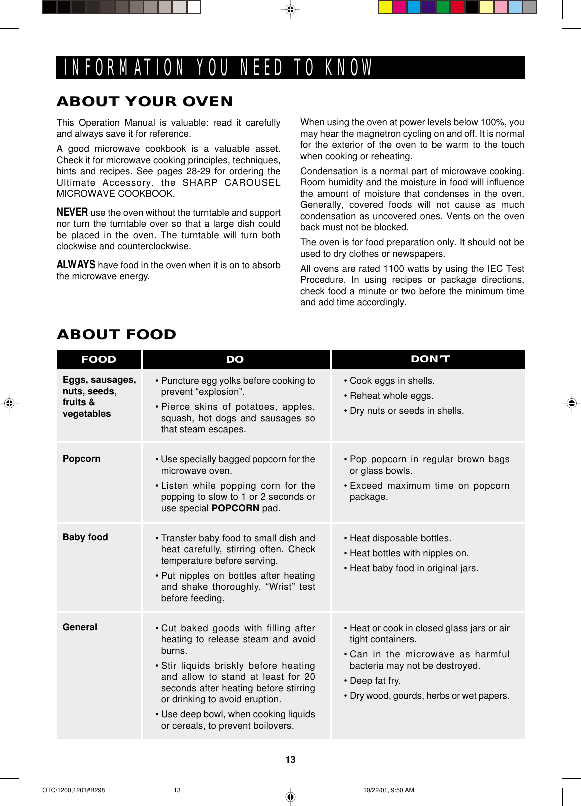 13INFORMATION YOU NEED TO KNOWABOUT YOUR OVENEggs, sausages,nuts, seeds,fruits &amp;vegetablesPopcornBaby foodGeneralABOUT FOOD•Puncture egg yolks before cooking toprevent “explosion”.•Pierce skins of potatoes, apples,squash, hot dogs and sausages sothat steam escapes.• Use specially bagged popcorn for themicrowave oven.•Listen while popping corn for thepopping to slow to 1 or 2 seconds oruse special POPCORN pad.•Transfer baby food to small dish andheat carefully, stirring often. Checktemperature before serving.•Put nipples on bottles after heatingand shake thoroughly. “Wrist” testbefore feeding.•Cut baked goods with filling afterheating to release steam and avoidburns.•Stir liquids briskly before heatingand allow to stand at least for 20seconds after heating before stirringor drinking to avoid eruption.•Use deep bowl, when cooking liquidsor cereals, to prevent boilovers.•Cook eggs in shells.•Reheat whole eggs.•Dry nuts or seeds in shells.•Pop popcorn in regular brown bagsor glass bowls.•Exceed maximum time on popcornpackage.•Heat disposable bottles.•Heat bottles with nipples on.•Heat baby food in original jars.•Heat or cook in closed glass jars or airtight containers.•Can in the microwave as harmfulbacteria may not be destroyed.•Deep fat fry.•Dry wood, gourds, herbs or wet papers.DO DON’TFOODThis Operation Manual is valuable: read it carefullyand always save it for reference.A good microwave cookbook is a valuable asset.Check it for microwave cooking principles, techniques,hints and recipes. See pages 28-29 for ordering theUltimate Accessory, the SHARP CAROUSELMICROWAVE COOKBOOK.NEVER use the oven without the turntable and supportnor turn the turntable over so that a large dish couldbe placed in the oven. The turntable will turn bothclockwise and counterclockwise.ALWAYS have food in the oven when it is on to absorbthe microwave energy.When using the oven at power levels below 100%, youmay hear the magnetron cycling on and off. It is normalfor the exterior of the oven to be warm to the touchwhen cooking or reheating.Condensation is a normal part of microwave cooking.Room humidity and the moisture in food will influencethe amount of moisture that condenses in the oven.Generally, covered foods will not cause as muchcondensation as uncovered ones. Vents on the ovenback must not be blocked.The oven is for food preparation only. It should not beused to dry clothes or newspapers.All ovens are rated 1100 watts by using the IEC TestProcedure. In using recipes or package directions,check food a minute or two before the minimum timeand add time accordingly.OTC/1200,1201#B298 10/22/01, 9:50 AM13