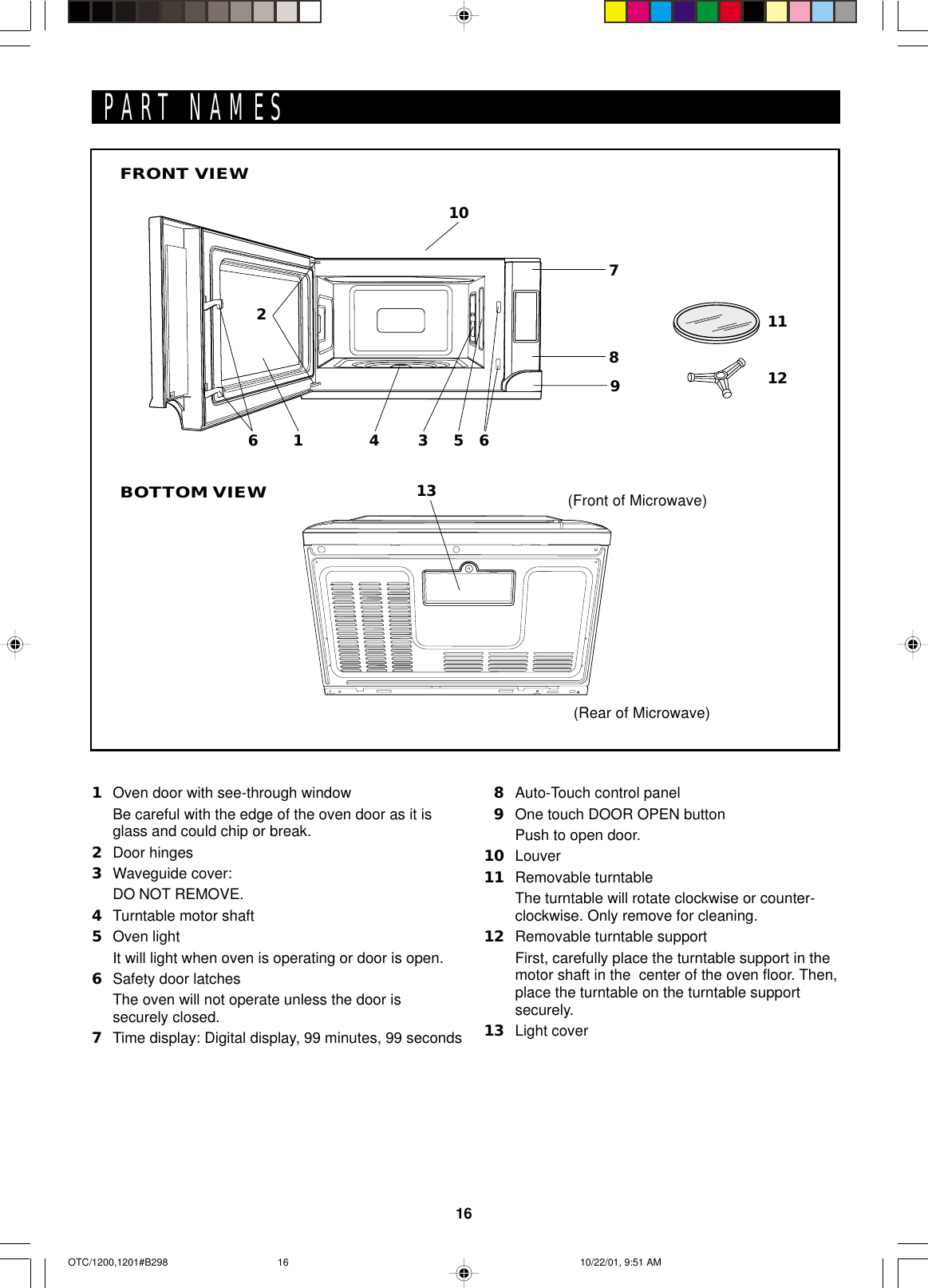 16PART NAMES1Oven door with see-through windowBe careful with the edge of the oven door as it isglass and could chip or break.2Door hinges3Waveguide cover:DO NOT REMOVE.4Turntable motor shaft5Oven lightIt will light when oven is operating or door is open.6Safety door latchesThe oven will not operate unless the door issecurely closed.7Time display: Digital display, 99 minutes, 99 seconds8Auto-Touch control panel9One touch DOOR OPEN buttonPush to open door.10 Louver11 Removable turntableThe turntable will rotate clockwise or counter-clockwise. Only remove for cleaning.12 Removable turntable supportFirst, carefully place the turntable support in themotor shaft in the  center of the oven floor. Then,place the turntable on the turntable supportsecurely.13 Light coverBOTTOM VIEW(Front of Microwave)(Rear of Microwave)FRONT VIEW1316234 57810111269OTC/1200,1201#B298 10/22/01, 9:51 AM16