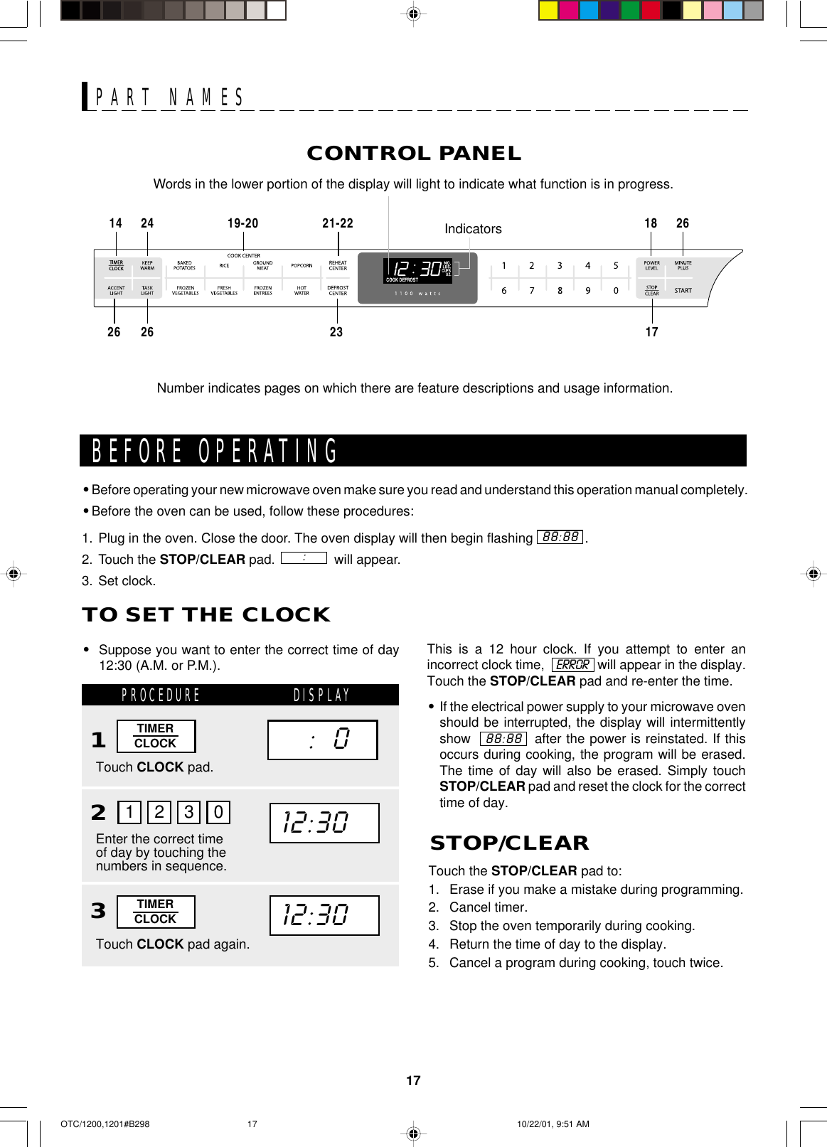 17CONTROL PANELPART NAMESNumber indicates pages on which there are feature descriptions and usage information.Words in the lower portion of the display will light to indicate what function is in progress.Indicators19-20 21-2214 24 18 2617232626This is a 12 hour clock. If you attempt to enter anincorrect clock time,               will appear in the display.Touch the STOP/CLEAR pad and re-enter the time.•If the electrical power supply to your microwave ovenshould be interrupted, the display will intermittentlyshow             after the power is reinstated. If thisoccurs during cooking, the program will be erased.The time of day will also be erased. Simply touchSTOP/CLEAR pad and reset the clock for the correcttime of day.•Before operating your new microwave oven make sure you read and understand this operation manual completely.•Before the oven can be used, follow these procedures:1. Plug in the oven. Close the door. The oven display will then begin flashing              .2. Touch the STOP/CLEAR pad.                will appear.3. Set clock.BEFORE OPERATING88:88:ERROR88:88TO SET THE CLOCK•Suppose you want to enter the correct time of day12:30 (A.M. or P.M.).PROCEDURE DISPLAY12Touch CLOCK pad.Enter the correct timeof day by touching thenumbers in sequence.1230TIMERCLOCK12:30     :   0Touch the STOP/CLEAR pad to:1. Erase if you make a mistake during programming.2. Cancel timer.3. Stop the oven temporarily during cooking.4. Return the time of day to the display.5. Cancel a program during cooking, touch twice.STOP/CLEAR3Touch CLOCK pad again.TIMERCLOCK12:30OTC/1200,1201#B298 10/22/01, 9:51 AM17