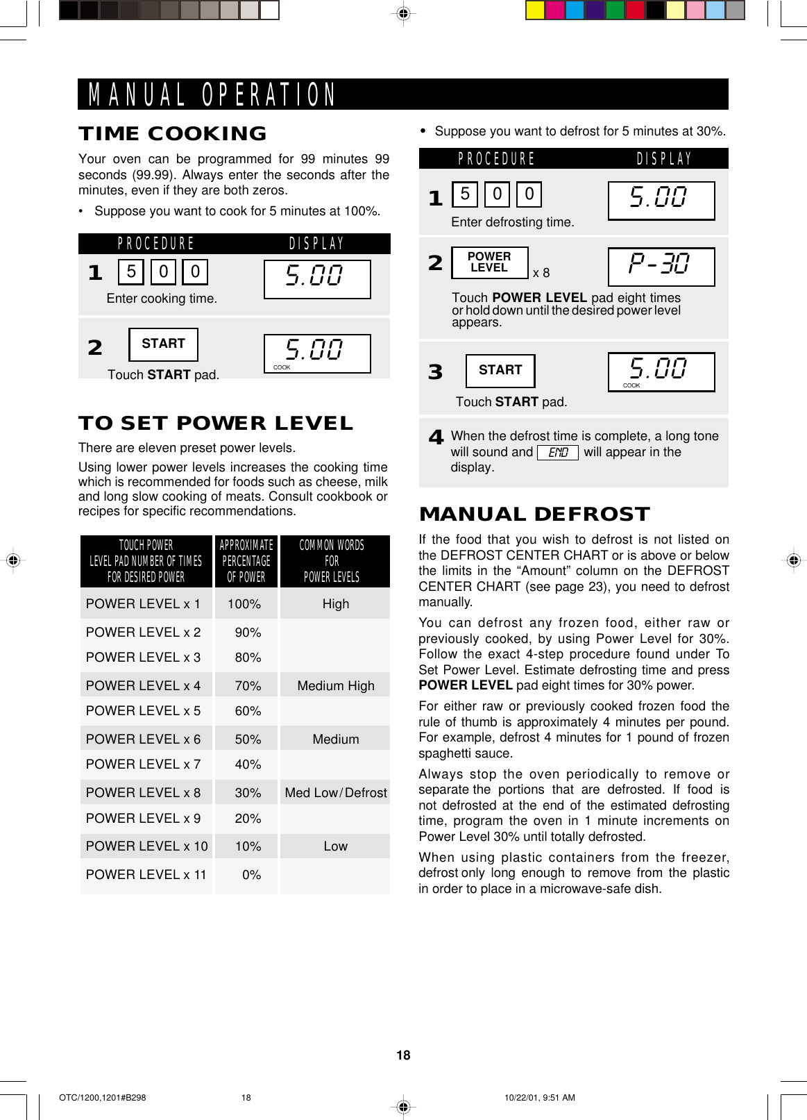 18PROCEDURE DISPLAY132Touch POWER LEVEL pad eight timesor hold down until the desired power levelappears.POWERLEVELMANUAL OPERATIONTO SET POWER LEVELThere are eleven preset power levels.Using lower power levels increases the cooking timewhich is recommended for foods such as cheese, milkand long slow cooking of meats. Consult cookbook orrecipes for specific recommendations.APPROXIMATEPERCENTAGEOF POWERCOMMON WORDSFORPOWER LEVELSTOUCH POWERLEVEL PAD NUMBER OF TIMESFOR DESIRED POWERPOWER LEVEL x 1 100% HighPOWER LEVEL x 2 90%POWER LEVEL x 3 80%POWER LEVEL x 4 70% Medium HighPOWER LEVEL x 5 60%POWER LEVEL x 6 50% MediumPOWER LEVEL x 7 40%POWER LEVEL x 8 30% Med Low/DefrostPOWER LEVEL x 9 20%POWER LEVEL x 10 10% LowPOWER LEVEL x 11 0%Touch START pad.Enter defrosting time.5 0 015.001P-3015.00MANUAL DEFROSTIf the food that you wish to defrost is not listed onthe DEFROST CENTER CHART or is above or belowthe limits in the “Amount” column on the DEFROSTCENTER CHART (see page 23), you need to defrostmanually.You can defrost any frozen food, either raw orpreviously cooked, by using Power Level for 30%.Follow the exact 4-step procedure found under ToSet Power Level. Estimate defrosting time and pressPOWER LEVEL pad eight times for 30% power.For either raw or previously cooked frozen food therule of thumb is approximately 4 minutes per pound.For example, defrost 4 minutes for 1 pound of frozenspaghetti sauce.Always stop the oven periodically to remove orseparate the  portions  that  are  defrosted.  If  food  isnot  defrosted  at  the  end  of  the  estimated  defrostingtime, program the oven in 1 minute increments onPower Level 30% until totally defrosted.When using plastic containers from the freezer,defrost only  long  enough  to  remove  from  the  plasticin order to place in a microwave-safe dish.•Suppose you want to defrost for 5 minutes at 30%.x 84When the defrost time is complete, a long tonewill sound and              will appear in thedisplay.COOK DEFROSTENDTIME COOKINGYour oven can be programmed for 99 minutes 99seconds (99.99). Always enter the seconds after theminutes, even if they are both zeros.•Suppose you want to cook for 5 minutes at 100%.PROCEDURE DISPLAY12Touch START pad.Enter cooking time.5 0 015.0015.00COOK DEFROSTSTARTSTARTOTC/1200,1201#B298 10/22/01, 9:51 AM18