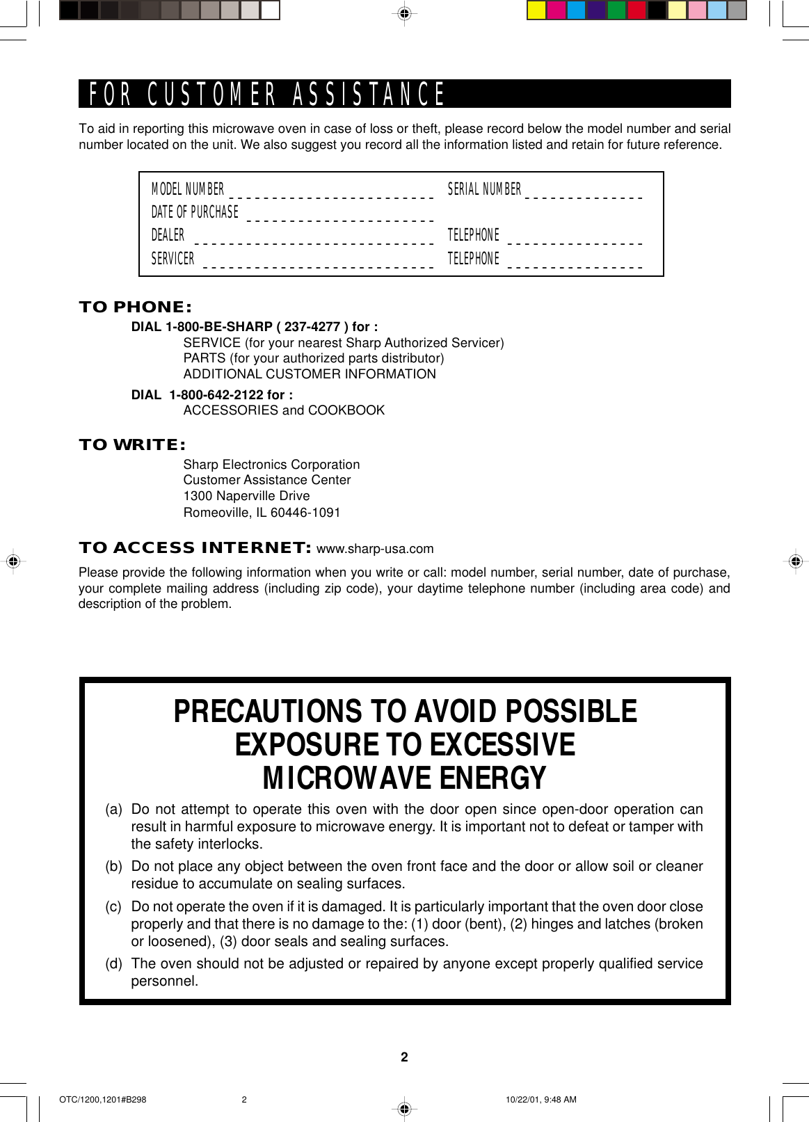 2To aid in reporting this microwave oven in case of loss or theft, please record below the model number and serialnumber located on the unit. We also suggest you record all the information listed and retain for future reference.MODEL NUMBER ________________________ SERIAL NUMBER ______________DATE OF PURCHASE ______________________DEALER ____________________________ TELEPHONE ________________SERVICER ___________________________ TELEPHONE ________________PRECAUTIONS TO AVOID POSSIBLEEXPOSURE TO EXCESSIVEMICROWAVE ENERGY(a) Do not attempt to operate this oven with the door open since open-door operation canresult in harmful exposure to microwave energy. It is important not to defeat or tamper withthe safety interlocks.(b) Do not place any object between the oven front face and the door or allow soil or cleanerresidue to accumulate on sealing surfaces.(c) Do not operate the oven if it is damaged. It is particularly important that the oven door closeproperly and that there is no damage to the: (1) door (bent), (2) hinges and latches (brokenor loosened), (3) door seals and sealing surfaces.(d) The oven should not be adjusted or repaired by anyone except properly qualified servicepersonnel.TO PHONE:DIAL 1-800-BE-SHARP ( 237-4277 ) for :SERVICE (for your nearest Sharp Authorized Servicer)PARTS (for your authorized parts distributor)ADDITIONAL CUSTOMER INFORMATIONDIAL  1-800-642-2122 for :ACCESSORIES and COOKBOOKTO WRITE:Sharp Electronics CorporationCustomer Assistance Center1300 Naperville DriveRomeoville, IL 60446-1091TO ACCESS INTERNET: www.sharp-usa.comFOR CUSTOMER ASSISTANCEPlease provide the following information when you write or call: model number, serial number, date of purchase,your complete mailing address (including zip code), your daytime telephone number (including area code) anddescription of the problem.OTC/1200,1201#B298 10/22/01, 9:48 AM2