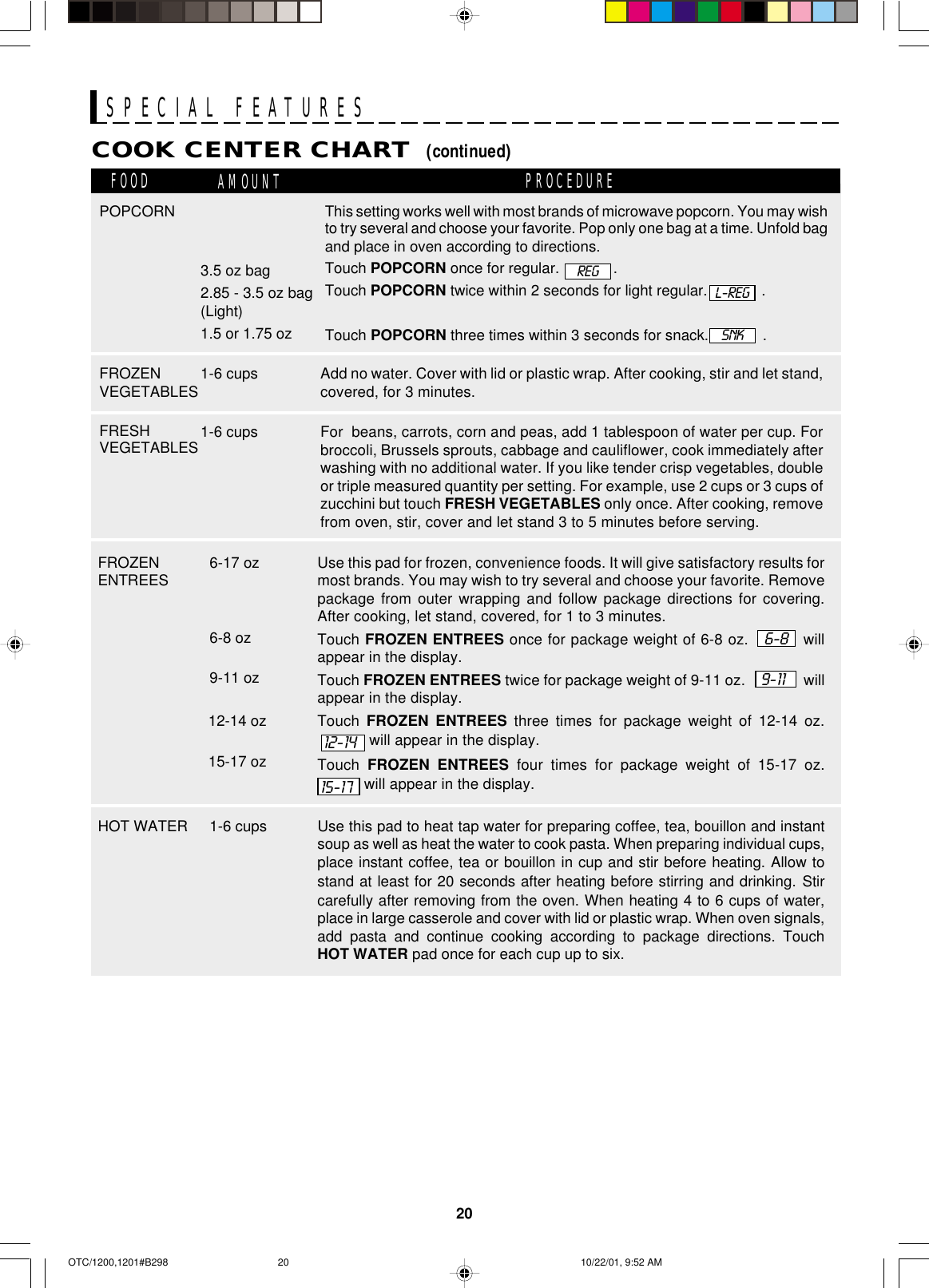 20SPECIAL FEATURESCOOK CENTER CHART  (continued)FOOD AMOUNT PROCEDUREFROZENVEGETABLES1-6 cupsFRESHVEGETABLES1-6 cupsPOPCORN3.5 oz bag2.85 - 3.5 oz bag(Light)1.5 or 1.75 ozAdd no water. Cover with lid or plastic wrap. After cooking, stir and let stand,covered, for 3 minutes.For  beans, carrots, corn and peas, add 1 tablespoon of water per cup. Forbroccoli, Brussels sprouts, cabbage and cauliflower, cook immediately afterwashing with no additional water. If you like tender crisp vegetables, doubleor triple measured quantity per setting. For example, use 2 cups or 3 cups ofzucchini but touch FRESH VEGETABLES only once. After cooking, removefrom oven, stir, cover and let stand 3 to 5 minutes before serving.This setting works well with most brands of microwave popcorn. You may wishto try several and choose your favorite. Pop only one bag at a time. Unfold bagand place in oven according to directions.Touch POPCORN once for regular.             .Touch POPCORN twice within 2 seconds for light regular.             .Touch POPCORN three times within 3 seconds for snack.             .L-REGSNKREG6-17 ozFROZENENTREES Use this pad for frozen, convenience foods. It will give satisfactory results formost brands. You may wish to try several and choose your favorite. Removepackage from outer wrapping and follow package directions for covering.After cooking, let stand, covered, for 1 to 3 minutes.Touch FROZEN ENTREES once for package weight of 6-8 oz.   6-8   willappear in the display.Touch FROZEN ENTREES twice for package weight of 9-11 oz.    9-11     willappear in the display.Touch  FROZEN ENTREES three times for package weight of 12-14 oz.. will appear in the display.Touch  FROZEN ENTREES four times for package weight of 15-17 oz. will appear in the display.6-8 oz9-11 oz12-14 oz15-17 oz  12-1415-171-6 cupsHOT WATER Use this pad to heat tap water for preparing coffee, tea, bouillon and instantsoup as well as heat the water to cook pasta. When preparing individual cups,place instant coffee, tea or bouillon in cup and stir before heating. Allow tostand at least for 20 seconds after heating before stirring and drinking. Stircarefully after removing from the oven. When heating 4 to 6 cups of water,place in large casserole and cover with lid or plastic wrap. When oven signals,add pasta and continue cooking according to package directions. TouchHOT WATER pad once for each cup up to six.OTC/1200,1201#B298 10/22/01, 9:52 AM20