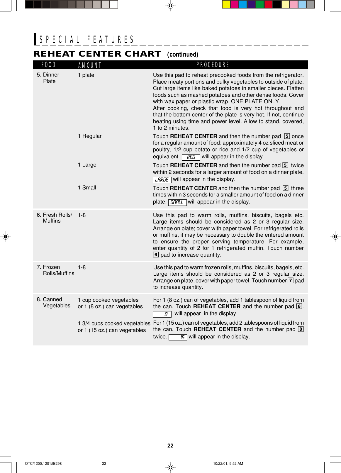 22SPECIAL FEATURESUse this pad to reheat precooked foods from the refrigerator.Place meaty portions and bulky vegetables to outside of plate.Cut large items like baked potatoes in smaller pieces. Flattenfoods such as mashed potatoes and other dense foods. Coverwith wax paper or plastic wrap. ONE PLATE ONLY.After cooking, check that food is very hot throughout andthat the bottom center of the plate is very hot. If not, continueheating using time and power level. Allow to stand, covered,1 to 2 minutes.Touch REHEAT CENTER and then the number pad  5 oncefor a regular amount of food: approximately 4 oz sliced meat orpoultry, 1/2 cup potato or rice and 1/2 cup of vegetables orequivalent.   will appear in the display.Touch REHEAT CENTER and then the number pad 5twicewithin 2 seconds for a larger amount of food on a dinner plate. will appear in the display.Touch REHEAT CENTER and then the number pad  5threetimes within 3 seconds for a smaller amount of food on a dinnerplate.  will appear in the display.REHEAT CENTER CHART  (continued)FOOD AMOUNT PROCEDURE7. FrozenRolls/Muffins 1-86. Fresh Rolls/Muffins 1-81 Large1 Small8. CannedVegetables 1 cup cooked vegetablesor 1 (8 oz.) can vegetables1 3/4 cups cooked vegetablesor 1 (15 oz.) can vegetablesUse this pad to warm rolls, muffins, biscuits, bagels etc.Large items should be considered as 2 or 3 regular size.Arrange on plate; cover with paper towel. For refrigerated rollsor muffins, it may be necessary to double the entered amountto ensure the proper serving temperature. For example,enter quantity of 2 for 1 refrigerated muffin. Touch number6 pad to increase quantity.Use this pad to warm frozen rolls, muffins, biscuits, bagels, etc.Large items should be considered as 2 or 3 regular size.Arrange on plate, cover with paper towel. Touch number 7 padto increase quantity.LARGEFor 1 (8 oz.) can of vegetables, add 1 tablespoon of liquid fromthe can. Touch REHEAT CENTER and the number pad 8.  will appear  in the display.For 1 (15 oz.) can of vegetables, add 2 tablespoons of liquid fromthe can. Touch REHEAT CENTER and the number pad 8twice.   will appear in the display.SMALL8155. Dinner Plate1 Regular1 plateREGOTC/1200,1201#B298 10/22/01, 9:52 AM22