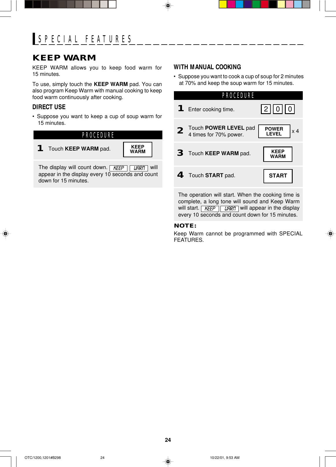 24SPECIAL FEATURESKEEP WARMKEEP WARM allows you to keep food warm for15 minutes.To use, simply touch the KEEP WARM pad. You canalso program Keep Warm with manual cooking to keepfood warm continuously after cooking.DIRECT USE•Suppose you want to keep a cup of soup warm for15 minutes.PROCEDURENOTE:Keep Warm cannot be programmed with SPECIALFEATURES.PROCEDURE1Enter cooking time.2Touch POWER LEVEL pad4 times for 70% power.4Touch START pad.2 0 0POWERLEVEL x 43Touch KEEP WARM pad.WITH MANUAL COOKING•Suppose you want to cook a cup of soup for 2 minutesat 70% and keep the soup warm for 15 minutes.The display will count down.      willappear in the display every 10 seconds and countdown for 15 minutes.KEEPWARMThe operation will start. When the cooking time iscomplete, a long tone will sound and Keep Warmwill start.    will appear in the displayevery 10 seconds and count down for 15 minutes.1Touch KEEP WARM pad. KEEPWARMSTARTKEEP  WARMKEEP  WARMOTC/1200,1201#B298 10/22/01, 9:53 AM24