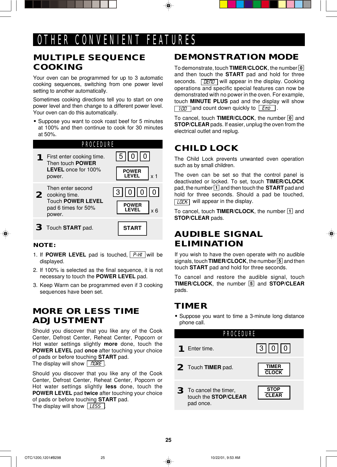 25If you wish to have the oven operate with no audiblesignals, touch TIMER/CLOCK, the number 5 and thentouch START pad and hold for three seconds.To cancel and restore the audible signal, touchTIMER/CLOCK, the number 5 and STOP/CLEARpads.AUDIBLE SIGNALELIMINATIONTo demonstrate, touch TIMER/CLOCK, the number 0and then touch the START pad and hold for threeseconds.    will appear in the display. Cookingoperations and specific special features can now bedemonstrated with no power in the oven. For example,touch MINUTE PLUS pad and the display will show and count down quickly to    End    .To cancel, touch TIMER/CLOCK, the number 0 andSTOP/CLEAR pads. If easier, unplug the oven from theelectrical outlet and replug.DEMONSTRATION MODE1:00         DEMOOTHER CONVENIENT FEATURESNOTE:1. If  POWER LEVEL pad is touched,  P-HI  will bedisplayed.2. If 100% is selected as the final sequence, it is notnecessary to touch the POWER LEVEL pad.3. Keep Warm can be programmed even if 3 cookingsequences have been set.MULTIPLE SEQUENCECOOKINGYour oven can be programmed for up to 3 automaticcooking sequences, switching from one power levelsetting to another automatically.Sometimes cooking directions tell you to start on onepower level and then change to a different power level.Your oven can do this automatically.•Suppose you want to cook roast beef for 5 minutesat 100% and then continue to cook for 30 minutesat 50%.PROCEDURE123First enter cooking time.Then touch POWERLEVEL once for 100%power.Then enter secondcooking time.Touch POWER LEVELpad 6 times for 50%power.Touch START pad.5 0 03000POWERLEVELPOWERLEVEL x 6x 1The Child Lock prevents unwanted oven operationsuch as by small children.The oven can be set so that the control panel isdeactivated or locked. To set, touch TIMER/CLOCKpad, the number 1 and then touch the  START pad andhold for three seconds. Should a pad be touched,  will appear in the display.To cancel, touch TIMER/CLOCK, the number 1 andSTOP/CLEAR pads.CHILD LOCKLOCKPROCEDURE12•Suppose you want to time a 3-minute long distancephone call.TIMEREnter time.Touch TIMER pad. TIMERCLOCK3 0 03To cancel the timer,touch the STOP/CLEARpad once.STOPCLEARShould you discover that you like any of the CookCenter, Defrost Center, Reheat Center, Popcorn orHot water settings slightly more done, touch thePOWER LEVEL pad once after touching your choiceof pads or before touching START pad.The display will show    MORE   .Should you discover that you like any of the CookCenter, Defrost Center, Reheat Center, Popcorn orHot water settings slightly less done, touch thePOWER LEVEL pad twice after touching your choiceof pads or before touching START pad.The display will show   LESS   .MORE OR LESS TIMEADJUSTMENTSTARTOTC/1200,1201#B298 10/22/01, 9:53 AM25