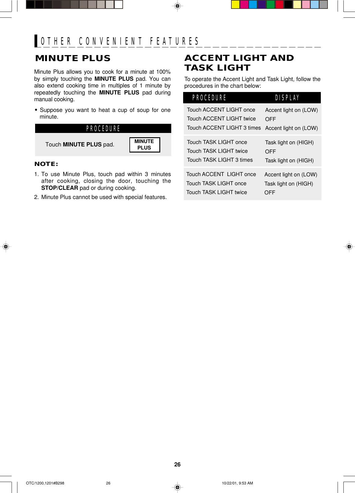 26OTHER CONVENIENT FEATURESACCENT LIGHT ANDTASK LIGHTTo operate the Accent Light and Task Light, follow theprocedures in the chart below:PROCEDURENOTE:1. To use Minute Plus, touch pad within 3 minutesafter cooking, closing the door, touching theSTOP/CLEAR pad or during cooking.2. Minute Plus cannot be used with special features.Touch MINUTE PLUS pad.Minute Plus allows you to cook for a minute at 100%by simply touching the MINUTE PLUS pad. You canalso extend cooking time in multiples of 1 minute byrepeatedly touching the MINUTE PLUS pad duringmanual cooking.•Suppose you want to heat a cup of soup for oneminute.MINUTE PLUSMINUTEPLUSTouch ACCENT LIGHT onceTouch ACCENT LIGHT twiceTouch ACCENT LIGHT 3 timesPROCEDURE DISPLAYAccent light on (LOW)OFFAccent light on (LOW)Touch TASK LIGHT onceTouch TASK LIGHT twiceTouch TASK LIGHT 3 timesTask light on (HIGH)OFFTask light on (HIGH)Touch ACCENT  LIGHT onceTouch TASK LIGHT onceTouch TASK LIGHT twiceAccent light on (LOW)Task light on (HIGH)OFFOTC/1200,1201#B298 10/22/01, 9:53 AM26
