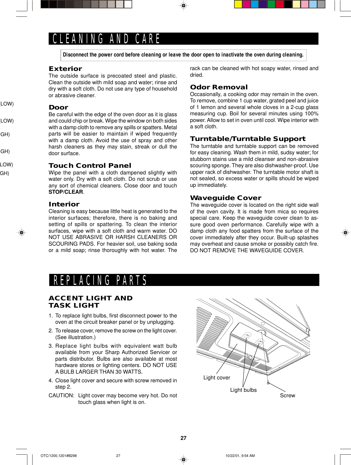 27ExteriorThe outside surface is precoated steel and plastic.Clean the outside with mild soap and water; rinse anddry with a soft cloth. Do not use any type of householdor abrasive cleaner.DoorBe careful with the edge of the oven door as it is glassand could chip or break. Wipe the window on both sideswith a damp cloth to remove any spills or spatters. Metalparts will be easier to maintain if wiped frequentlywith a damp cloth. Avoid the use of spray and otherharsh cleaners as they may stain, streak or dull thedoor surface.Touch Control PanelWipe the panel with a cloth dampened slightly withwater only. Dry with a soft cloth. Do not scrub or useany sort of chemical cleaners. Close door and touchSTOP/CLEAR.InteriorCleaning is easy because little heat is generated to theinterior surfaces; therefore, there is no baking andsetting of spills or spattering. To clean the interiorsurfaces, wipe with a soft cloth and warm water. DONOT USE ABRASIVE OR HARSH CLEANERS ORSCOURING PADS. For heavier soil, use baking sodaor a mild soap; rinse thoroughly with hot water. TheCLEANING AND CARErack can be cleaned with hot soapy water, rinsed anddried.Odor RemovalOccasionally, a cooking odor may remain in the oven.To remove, combine 1 cup water, grated peel and juiceof 1 lemon and several whole cloves in a 2-cup glassmeasuring cup. Boil for several minutes using 100%power. Allow to set in oven until cool. Wipe interior witha soft cloth.Turntable/Turntable SupportThe turntable and turntable support can be removedfor easy cleaning. Wash them in mild, sudsy water; forstubborn stains use a mild cleanser and non-abrasivescouring sponge. They are also dishwasher-proof. Useupper rack of dishwasher. The turntable motor shaft isnot sealed, so excess water or spills should be wipedup immediately.Waveguide CoverThe waveguide cover is located on the right side wallof the oven cavity. It is made from mica so requiresspecial care. Keep the waveguide cover clean to as-sure good oven performance. Carefully wipe with adamp cloth any food spatters from the surface of thecover immediately after they occur. Built-up splashesmay overheat and cause smoke or possibly catch fire.DO NOT REMOVE THE WAVEGUIDE COVER.Disconnect the power cord before cleaning or leave the door open to inactivate the oven during cleaning.Light coverScrewLight bulbsREPLACING PARTSACCENT LIGHT ANDTASK LIGHT1. To replace light bulbs, first disconnect power to theoven at the circuit breaker panel or by unplugging.2. To release cover, remove the screw on the light cover.(See illustration.)3. Replace light bulbs with equivalent watt bulbavailable from your Sharp Authorized Servicer orparts distributor. Bulbs are also available at mosthardware stores or lighting centers. DO NOT USEA BULB LARGER THAN 30 WATTS.4. Close light cover and secure with screw removed instep 2.CAUTION: Light cover may become very hot. Do nottouch glass when light is on.(LOW)(LOW)IGH)IGH)LOW)GH)OTC/1200,1201#B298 10/22/01, 9:54 AM27