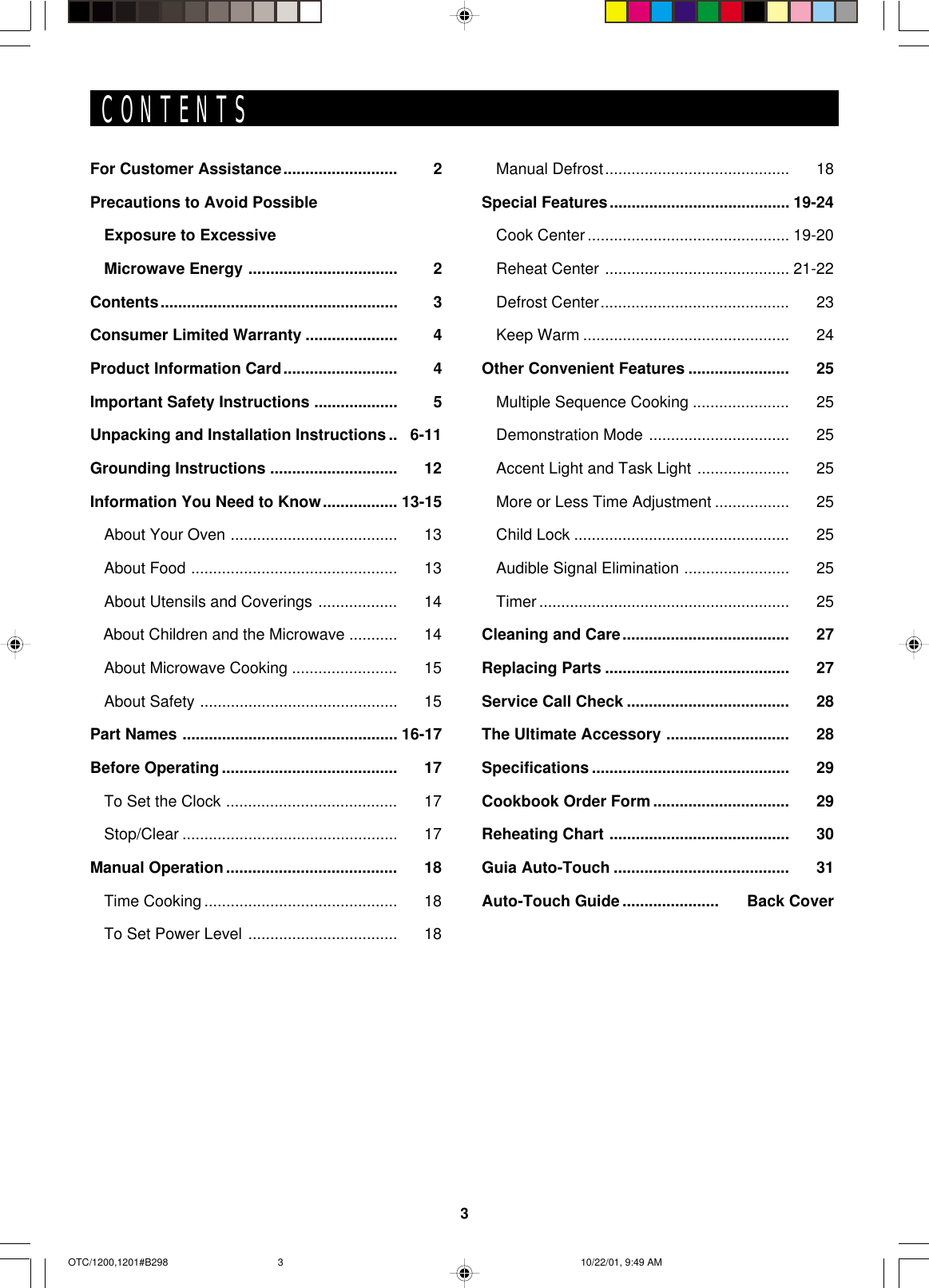 3CONTENTSFor Customer Assistance.......................... 2Precautions to Avoid PossibleExposure to ExcessiveMicrowave Energy .................................. 2Contents...................................................... 3Consumer Limited Warranty ..................... 4Product Information Card.......................... 4Important Safety Instructions ................... 5Unpacking and Installation Instructions .. 6-11Grounding Instructions ............................. 12Information You Need to Know................. 13-15About Your Oven ...................................... 13About Food ............................................... 13About Utensils and Coverings .................. 14   About Children and the Microwave ........... 14About Microwave Cooking ........................ 15About Safety ............................................. 15Part Names ................................................. 16-17Before Operating ........................................ 17To Set the Clock ....................................... 17Stop/Clear ................................................. 17Manual Operation....................................... 18Time Cooking ............................................ 18To Set Power Level .................................. 18Manual Defrost.......................................... 18Special Features......................................... 19-24Cook Center.............................................. 19-20Reheat Center .......................................... 21-22Defrost Center........................................... 23Keep Warm ............................................... 24Other Convenient Features ....................... 25Multiple Sequence Cooking ...................... 25Demonstration Mode ................................ 25Accent Light and Task Light ..................... 25More or Less Time Adjustment ................. 25Child Lock ................................................. 25Audible Signal Elimination ........................ 25Timer ......................................................... 25Cleaning and Care...................................... 27Replacing Parts .......................................... 27Service Call Check ..................................... 28The Ultimate Accessory ............................ 28Specifications ............................................. 29Cookbook Order Form ............................... 29Reheating Chart ......................................... 30Guia Auto-Touch ........................................ 31Auto-Touch Guide ...................... Back CoverOTC/1200,1201#B298 10/22/01, 9:49 AM3