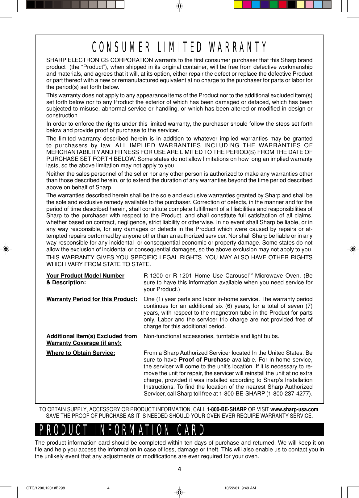 4SHARP ELECTRONICS CORPORATION warrants to the first consumer purchaser that this Sharp brandproduct  (the “Product”), when shipped in its original container, will be free from defective workmanshipand materials, and agrees that it will, at its option, either repair the defect or replace the defective Productor part thereof with a new or remanufactured equivalent at no charge to the purchaser for parts or labor forthe period(s) set forth below.This warranty does not apply to any appearance items of the Product nor to the additional excluded item(s)set forth below nor to any Product the exterior of which has been damaged or defaced, which has beensubjected to misuse, abnormal service or handling, or which has been altered or modified in design orconstruction.In order to enforce the rights under this limited warranty, the purchaser should follow the steps set forthbelow and provide proof of purchase to the servicer.The limited warranty described herein is in addition to whatever implied warranties may be grantedto purchasers by law. ALL IMPLIED WARRANTIES INCLUDING THE WARRANTIES OFMERCHANTABILITY AND FITNESS FOR USE ARE LIMITED TO THE PERIOD(S) FROM THE DATE OFPURCHASE SET FORTH BELOW. Some states do not allow limitations on how long an implied warrantylasts, so the above limitation may not apply to you.Neither the sales personnel of the seller nor any other person is authorized to make any warranties otherthan those described herein, or to extend the duration of any warranties beyond the time period describedabove on behalf of Sharp.The warranties described herein shall be the sole and exclusive warranties granted by Sharp and shall bethe sole and exclusive remedy available to the purchaser. Correction of defects, in the manner and for theperiod of time described herein, shall constitute complete fulfillment of all liabilities and responsibilities ofSharp to the purchaser with respect to the Product, and shall constitute full satisfaction of all claims,whether based on contract, negligence, strict liability or otherwise. In no event shall Sharp be liable, or inany way responsible, for any damages or defects in the Product which were caused by repairs or at-tempted repairs performed by anyone other than an authorized servicer. Nor shall Sharp be liable or in anyway responsible for any incidental  or consequential economic or property damage. Some states do notallow the exclusion of incidental or consequential damages, so the above exclusion may not apply to you.THIS WARRANTY GIVES YOU SPECIFIC LEGAL RIGHTS. YOU MAY ALSO HAVE OTHER RIGHTSWHICH VARY FROM STATE TO STATE.Your Product Model Number&amp; Description:Warranty Period for this Product:Additional Item(s) Excluded fromWarranty Coverage (if any):Where to Obtain Service:R-1200 or R-1201 Home Use Carousel™ Microwave Oven. (Besure to have this information available when you need service foryour Product.)One (1) year parts and labor in-home service. The warranty periodcontinues for an additional six (6) years, for a total of seven (7)years, with respect to the magnetron tube in the Product for partsonly. Labor and the servicer trip charge are not provided free ofcharge for this additional period.Non-functional accessories, turntable and light bulbs.From a Sharp Authorized Servicer located In the United States. Besure to have Proof of Purchase available. For in-home service,the servicer will come to the unit’s location. If it is necessary to re-move the unit for repair, the servicer will reinstall the unit at no extracharge, provided it was installed according to Sharp’s InstallationInstructions. To find the location of the nearest Sharp AuthorizedServicer, call Sharp toll free at 1-800-BE-SHARP (1-800-237-4277).PRODUCT INFORMATION CARDThe product information card should be completed within ten days of purchase and returned. We will keep it onfile and help you access the information in case of loss, damage or theft. This will also enable us to contact you inthe unlikely event that any adjustments or modifications are ever required for your oven.TO OBTAIN SUPPLY, ACCESSORY OR PRODUCT INFORMATION, CALL 1-800-BE-SHARP OR VISIT www.sharp-usa.com.SAVE THE PROOF OF PURCHASE AS IT IS NEEDED SHOULD YOUR OVEN EVER REQUIRE WARRANTY SERVICE.CONSUMER LIMITED WARRANTYOTC/1200,1201#B298 10/22/01, 9:49 AM4