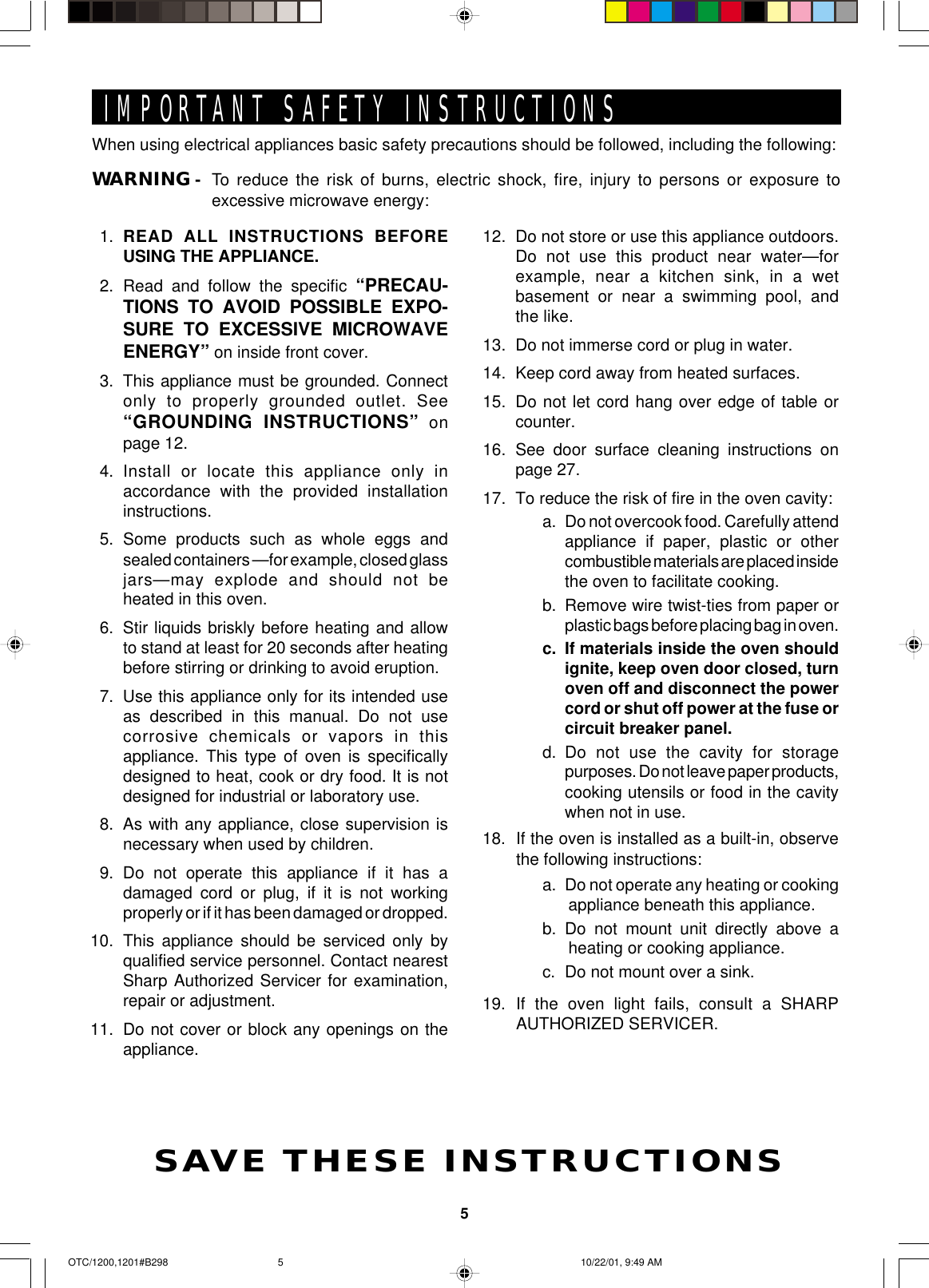 5When using electrical appliances basic safety precautions should be followed, including the following:WARNING - To reduce the risk of burns, electric shock, fire, injury to persons or exposure toexcessive microwave energy:IMPORTANT SAFETY INSTRUCTIONSSAVE THESE INSTRUCTIONS1. READ ALL INSTRUCTIONS BEFOREUSING THE APPLIANCE.2. Read and follow the specific “PRECAU-TIONS TO AVOID POSSIBLE EXPO-SURE TO EXCESSIVE MICROWAVEENERGY” on inside front cover.3. This appliance must be grounded. Connectonly to properly grounded outlet. See“GROUNDING INSTRUCTIONS” onpage 12.4. Install or locate this appliance only inaccordance with the provided installationinstructions.5. Some products such as whole eggs andsealed containers —for example, closed glassjars—may explode and should not beheated in this oven.6. Stir liquids briskly before heating and allowto stand at least for 20 seconds after heatingbefore stirring or drinking to avoid eruption.7. Use this appliance only for its intended useas described in this manual. Do not usecorrosive chemicals or vapors in thisappliance. This type of oven is specificallydesigned to heat, cook or dry food. It is notdesigned for industrial or laboratory use.8. As with any appliance, close supervision isnecessary when used by children.9. Do not operate this appliance if it has adamaged cord or plug, if it is not workingproperly or if it has been damaged or dropped.10. This appliance should be serviced only byqualified service personnel. Contact nearestSharp Authorized Servicer for examination,repair or adjustment.11. Do not cover or block any openings on theappliance.12. Do not store or use this appliance outdoors.Do not use this product near water—forexample, near a kitchen sink, in a wetbasement or near a swimming pool, andthe like.13. Do not immerse cord or plug in water.14. Keep cord away from heated surfaces.15. Do not let cord hang over edge of table orcounter.16. See door surface cleaning instructions onpage 27.17. To reduce the risk of fire in the oven cavity:a. Do not overcook food. Carefully attendappliance if paper, plastic or othercombustible materials are placed insidethe oven to facilitate cooking.b. Remove wire twist-ties from paper orplastic bags before placing bag in oven.c. If materials inside the oven shouldignite, keep oven door closed, turnoven off and disconnect the powercord or shut off power at the fuse orcircuit breaker panel.d. Do not use the cavity for storagepurposes. Do not leave paper products,cooking utensils or food in the cavitywhen not in use.18. If the oven is installed as a built-in, observethe following instructions:a. Do not operate any heating or cookingappliance beneath this appliance.b. Do not mount unit directly above aheating or cooking appliance.c. Do not mount over a sink.19. If the oven light fails, consult a SHARPAUTHORIZED SERVICER.OTC/1200,1201#B298 10/22/01, 9:49 AM5