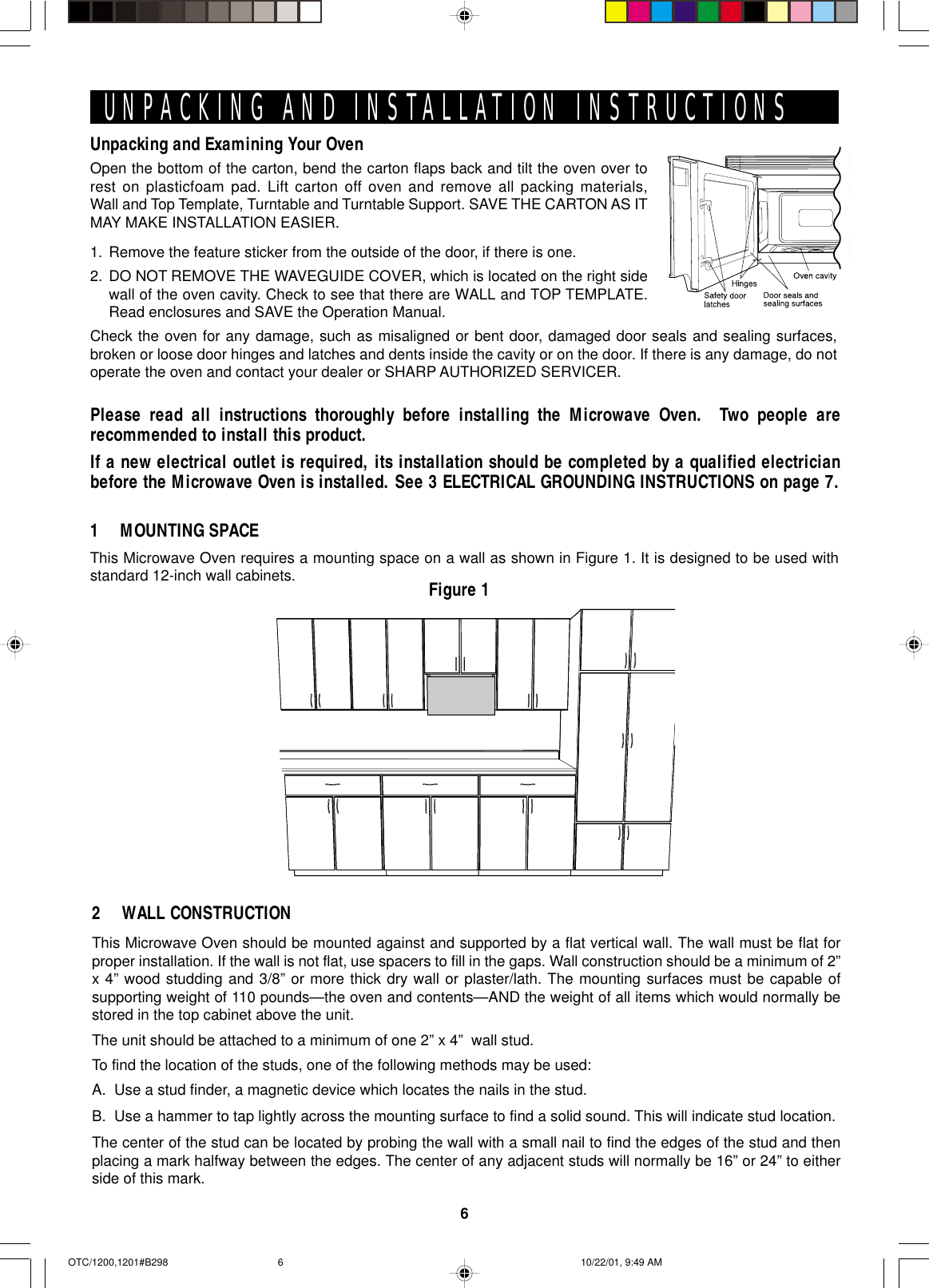 6Unpacking and Examining Your OvenOpen the bottom of the carton, bend the carton flaps back and tilt the oven over torest on plasticfoam pad. Lift carton off oven and remove all packing materials,Wall and Top Template, Turntable and Turntable Support. SAVE THE CARTON AS ITMAY MAKE INSTALLATION EASIER.1. Remove the feature sticker from the outside of the door, if there is one.2. DO NOT REMOVE THE WAVEGUIDE COVER, which is located on the right sidewall of the oven cavity. Check to see that there are WALL and TOP TEMPLATE.Read enclosures and SAVE the Operation Manual.Check the oven for any damage, such as misaligned or bent door, damaged door seals and sealing surfaces,broken or loose door hinges and latches and dents inside the cavity or on the door. If there is any damage, do notoperate the oven and contact your dealer or SHARP AUTHORIZED SERVICER.UNPACKING AND INSTALLATION INSTRUCTIONSPlease read all instructions thoroughly before installing the Microwave Oven.  Two people arerecommended to install this product.If a new electrical outlet is required, its installation should be completed by a qualified electricianbefore the Microwave Oven is installed. See 3 ELECTRICAL GROUNDING INSTRUCTIONS on page 7.This Microwave Oven requires a mounting space on a wall as shown in Figure 1. It is designed to be used withstandard 12-inch wall cabinets.1 MOUNTING SPACEThis Microwave Oven should be mounted against and supported by a flat vertical wall. The wall must be flat forproper installation. If the wall is not flat, use spacers to fill in the gaps. Wall construction should be a minimum of 2”x 4” wood studding and 3/8” or more thick dry wall or plaster/lath. The mounting surfaces must be capable ofsupporting weight of 110 pounds—the oven and contents—AND the weight of all items which would normally bestored in the top cabinet above the unit.The unit should be attached to a minimum of one 2” x 4”  wall stud.To find the location of the studs, one of the following methods may be used:A. Use a stud finder, a magnetic device which locates the nails in the stud.B. Use a hammer to tap lightly across the mounting surface to find a solid sound. This will indicate stud location.The center of the stud can be located by probing the wall with a small nail to find the edges of the stud and thenplacing a mark halfway between the edges. The center of any adjacent studs will normally be 16” or 24” to eitherside of this mark.2 WALL CONSTRUCTIONFigure 1OTC/1200,1201#B298 10/22/01, 9:49 AM6