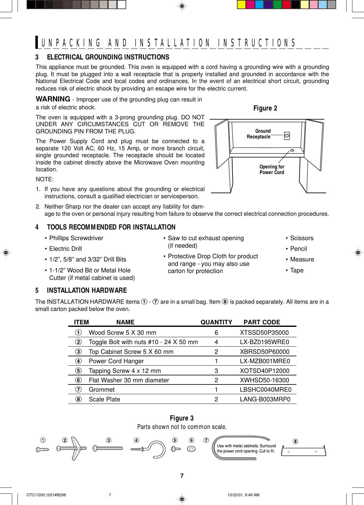 7UNPACKING AND INSTALLATION INSTRUCTIONSThis appliance must be grounded. This oven is equipped with a cord having a grounding wire with a groundingplug. It must be plugged into a wall receptacle that is properly installed and grounded in accordance with theNational Electrical Code and local codes and ordinances. In the event of an electrical short circuit, groundingreduces risk of electric shock by providing an escape wire for the electric current.WARNING - Improper use of the grounding plug can result ina risk of electric shock.The oven is equipped with a 3-prong grounding plug. DO NOTUNDER ANY CIRCUMSTANCES CUT OR REMOVE THEGROUNDING PIN FROM THE PLUG.The Power Supply Cord and plug must be connected to aseparate 120 Volt AC, 60 Hz, 15 Amp, or more branch circuit,single grounded receptacle. The receptacle should be locatedinside the cabinet directly above the Microwave Oven mountinglocation.NOTE:1. If you have any questions about the grounding or electricalinstructions, consult a qualified electrician or serviceperson.2. Neither Sharp nor the dealer can accept any liability for dam-age to the oven or personal injury resulting from failure to observe the correct electrical connection procedures.Figure 23 ELECTRICAL GROUNDING INSTRUCTIONSGroundReceptacleOpening forPower Cord4 TOOLS RECOMMENDED FOR INSTALLATIONFigure 3Parts shown not to common scale.ITEM NAME QUANTITY PART CODE1Wood Screw 5 X 30 mm 6 XTSSD50P350002Toggle Bolt with nuts #10 - 24 X 50 mm 4 LX-BZ0195WRE03Top Cabinet Screw 5 X 60 mm 2 XBRSD50P600004Power Cord Hanger 1 LX-MZB001MRE05Tapping Screw 4 x 12 mm 3 XOTSD40P120006Flat Washer 30 mm diameter 2 XWHSD50-163007Grommet 1 LBSHC0040MRE08Scale Plate 2 LANG-B003MRP05 INSTALLATION HARDWAREThe INSTALLATION HARDWARE items 1 - 7 are in a small bag. Item 8 is packed separately. All items are in asmall carton packed below the oven.•Phillips Screwdriver•Electric Drill•1/2”, 5/8” and 3/32” Drill Bits•1-1/2” Wood Bit or Metal HoleCutter (if metal cabinet is used)•Saw to cut exhaust opening(if needed)•Protective Drop Cloth for productand range - you may also usecarton for protection•Scissors•Pencil•Measure•TapeOTC/1200,1201#B298 10/22/01, 9:49 AM7