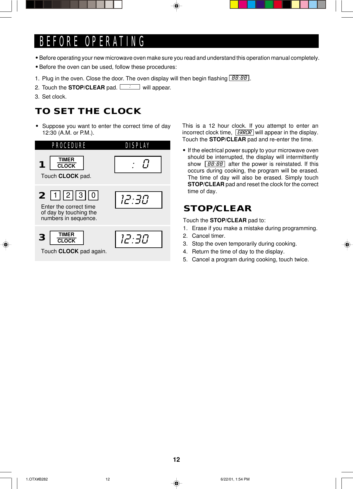 12This is a 12 hour clock. If you attempt to enter anincorrect clock time,               will appear in the display.Touch the STOP/CLEAR pad and re-enter the time.•If the electrical power supply to your microwave ovenshould be interrupted, the display will intermittentlyshow             after the power is reinstated. If thisoccurs during cooking, the program will be erased.The time of day will also be erased. Simply touchSTOP/CLEAR pad and reset the clock for the correcttime of day.•Before operating your new microwave oven make sure you read and understand this operation manual completely.•Before the oven can be used, follow these procedures:1. Plug in the oven. Close the door. The oven display will then begin flashing              .2. Touch the STOP/CLEAR pad.                will appear.3. Set clock.BEFORE OPERATING88:88:ERROR88:88TO SET THE CLOCK•Suppose you want to enter the correct time of day12:30 (A.M. or P.M.).PROCEDURE DISPLAY12Touch CLOCK pad.Enter the correct timeof day by touching thenumbers in sequence.1230TIMERCLOCK12:30     :   0Touch the STOP/CLEAR pad to:1. Erase if you make a mistake during programming.2. Cancel timer.3. Stop the oven temporarily during cooking.4. Return the time of day to the display.5. Cancel a program during cooking, touch twice.STOP/CLEAR3Touch CLOCK pad again.TIMERCLOCK12:301.OTX#B282 6/22/01, 1:54 PM12