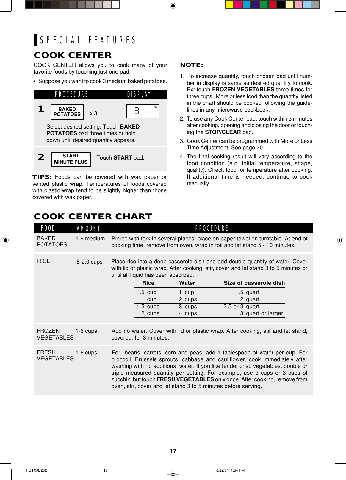 17SPECIAL FEATURESCOOK CENTER allows you to cook many of yourfavorite foods by touching just one pad.• Suppose you want to cook 3 medium baked potatoes.COOK CENTERCOOK CENTER CHARTPROCEDUREFOOD AMOUNT PROCEDURENOTE:1.  To increase quantity, touch chosen pad until num-ber in display is same as desired quantity to cook.Ex: touch FROZEN VEGETABLES three times forthree cups.  More or less food than the quantity listedin the chart should be cooked following the guide-lines in any microwave cookbook.2.  To use any Cook Center pad, touch within 3 minutesafter cooking, opening and closing the door or touch-ing the STOP/CLEAR pad.3.  Cook Center can be programmed with More or LessTime Adjustment. See page 20.4. The final cooking result will vary according to thefood condition (e.g. initial temperature, shape,quality). Check food for temperature after cooking.If additional time is needed, continue to cookmanually.Select desired setting. Touch BAKEDPOTATOES pad three times or holddown until desired quantity appears.x 3TIPS: Foods can be covered with wax paper orvented plastic wrap. Temperatures of foods coveredwith plastic wrap tend to be slightly higher than thosecovered with wax paper.BAKEDPOTATOES 3NO.  Rice Water Size of casserole dish.5 cup 1 cup 1.5 quart1 cup 2 cups 2 quart1.5 cups 3 cups 2.5 or 3 quart2 cups 4 cups 3 quart or largerRICE .5-2.0 cupsBAKEDPOTATOES 1-6 mediumPlace rice into a deep casserole dish and add double quantity of water. Coverwith lid or plastic wrap. After cooking, stir, cover and let stand 3 to 5 minutes oruntil all liquid has been absorbed.Pierce with fork in several places; place on paper towel on turntable. At end ofcooking time, remove from oven, wrap in foil and let stand 5 - 10 minutes.FROZENVEGETABLES 1-6 cups Add no water. Cover with lid or plastic wrap. After cooking, stir and let stand,covered, for 3 minutes.FRESHVEGETABLES 1-6 cups For  beans, carrots, corn and peas, add 1 tablespoon of water per cup. Forbroccoli, Brussels sprouts, cabbage and cauliflower, cook immediately afterwashing with no additional water. If you like tender crisp vegetables, double ortriple measured quantity per setting. For example, use 2 cups or 3 cups ofzucchini but touch FRESH VEGETABLES only once. After cooking, remove fromoven, stir, cover and let stand 3 to 5 minutes before serving.2Touch START pad.1STARTMINUTE PLUSDISPLAY1.OTX#B282 6/22/01, 1:54 PM17